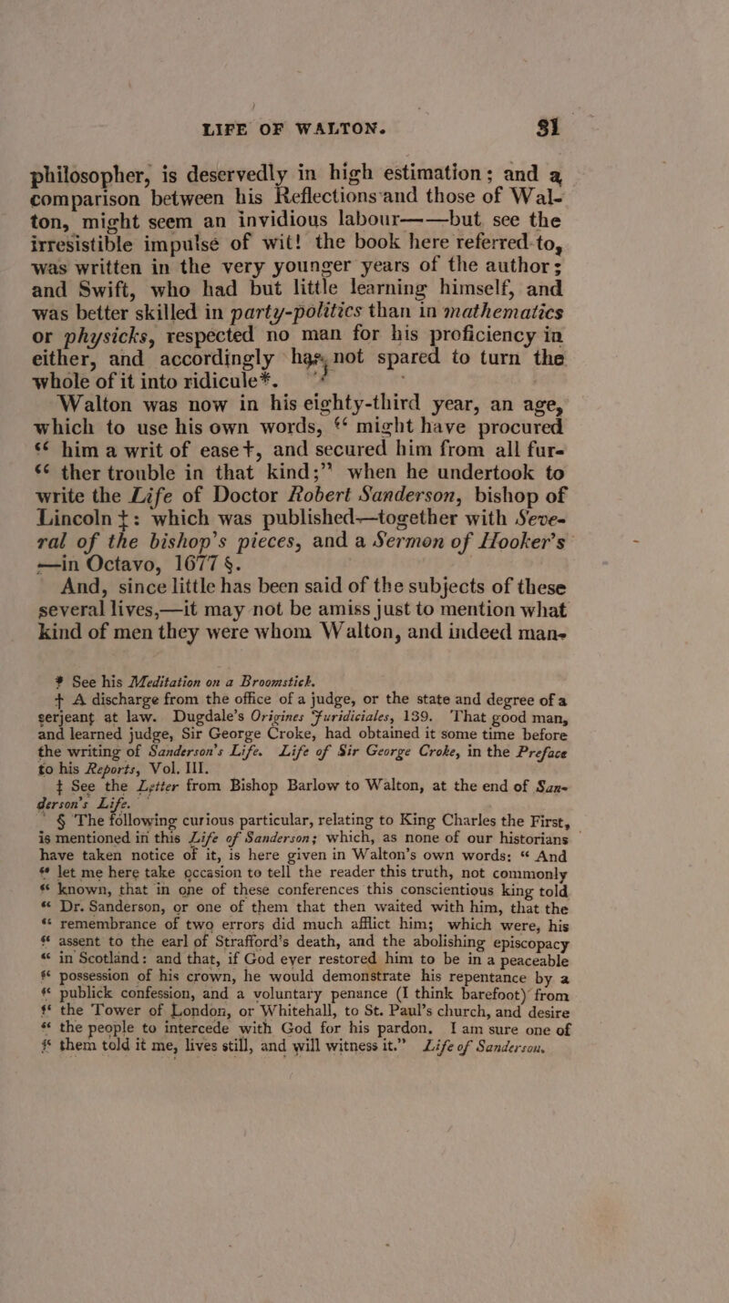 philosopher, is deservedly in high estimation; and a comparison between his Reflections‘and those of Wal- ton, might seem an invidious labour——but, see the irresistible impulse of wit! the book here referred-to, was written in the very younger years of the author; and Swift, who had but little learning himself, and was better skilled in party-polttics than in mathematics or physicks, respected no man for his proficiency in either, and accordingly “hgs; not spared to turn the whole of it into ridicule*. ; Walton was now in his eighty-third year, an age, which to use his own words, ‘* might have procured s¢ him a writ of ease+, and secured him from all fur ¢¢ ther trouble in that kind;’? when he undertook to write the Life of Doctor Robert Sanderson, bishop of Lincoln t: which was published—together with Seve- ral of the bishop’s pieces, and a Sermon of Hooker’s’ —in Octavo, 1677 §. | And, since little has been said of the subjects of these several lives,—it may not be amiss Just to mention what kind of men they were whom Walton, and indeed man- ¥ See his Meditation on a Broomstick. + A discharge from the office of a judge, or the state and degree of a serjeant at law. Dugdale’s Origines ‘furidiciales, 139. That good man, and learned judge, Sir George Croke, had obtained it some time before the writing of Sanderson’s Life. Life of Sir George Croke, in the Preface to his Reports, Vol. Ill. ¢ See the Letter from Bishop Barlow to Walton, at the end of Saz- derson’s Life. — ' § The following curious particular, relating to King Charles the First, is mentioned in this Life of Sanderson; which, as none of our historians — have taken notice of it, is here given in Walton’s own words: “ And let me here take gccasion to tell the reader this truth, not commonly « known, that in one of these conferences this conscientious king told ** Dr. Sanderson, or one of them that then waited with him, that the remembrance of two errors did much afflict him; which were, his s* assent to the earl of Strafford’s death, and the abolishing episcopacy in Scotland: and that, if God eyer restored him to be in a peaceable §* possession of his crown, he would demonstrate his repentance by a ** publick confession, and a voluntary penance (I think barefoot) from * the Tower of London, or Whitehall, to St. Paul’s church, and desire the people to intercede with God for his pardon. I am sure one of # them told it me, lives still, and will witness it.” Life of Sanderson,