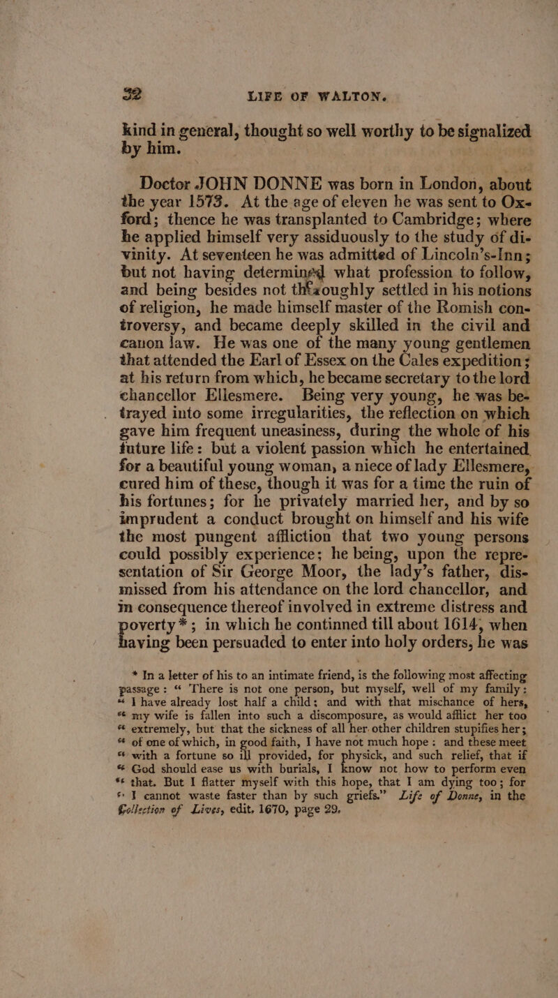 5S by him. Doctor JOHN DONNE was born in London, about the year 1573. At the age of eleven he was sent to Oxs ford; thence he was transplanted to Cambridge; where he applied himself very assiduously to the study of di- vinity. At seventeen he was admitted of Lincoln’s-Inn; but not having determined what profession to follow, and being besides not thtaoughly settled in his notions of religion, he made himself master of the Romish con-— troversy, and became deeply skilled in the civil and canon law. He was one of the many young gentlemen that attended the Earl of Essex on the Cales expedition ; at his return from which, he became secretary to the lord chancellor Ellesmere. Being very young, he was be- trayed into some irregularities, the reflection on which gave him frequent uneasiness, during the whole of his future life: but a violent passion which he entertained. for a beautiful young woman, a niece of lady Ellesmere, cured him of these, though it was for a time the ruin of his fortunes; for he privately married her, and by so imprudent a conduct brought on himself and his wife the most pungent affliction that two young persons could possibly experience; he being, upon the repre- sentation of Sir George Moor, the lady’s father, dis- missed from his attendance on the lord chancellor, and im consequence thereof involved in extreme distress and poverty *; in which he continned till about 1614, when having been persuaded to enter into holy orders, he was kind in general, thought so well worthy to be signalized * In a letter of his to an intimate friend, is the following most affecting passage: “ There is not one person, but myself, well of my family: “ | have already lost half a child; and with that mischance of hers, * my wife is fallen into such a discomposure, as would afflict her too extremely, but that the sickness of all her. other children stupifies her; of one of which, in good faith, I have not much hope: and these meet * with a fortune so ill provided, for physick, and such relief, that if * God should ease us with burials, I know not how to perform even *¢ that. But I flatter myself with this hope, that I am dying too; for * I cannot waste faster than by such griefs.” Life of Donze, in the Gellection of Lives, edit, 1670, page 29,