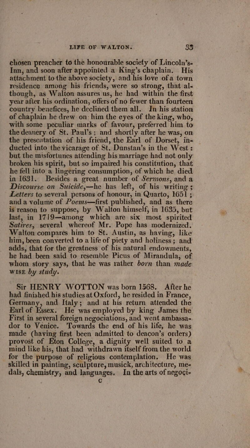 chosen preacher to the honourable society of Lincoln’s- Inn, and soon after appointed a King’s chaplain. His attachment to the above society, and his love of a town residence among his friends, were so strong, that al- though, as Walton assures us, he had within the first year after his ordination, offers of no fewer than fourteen country benefices, he declined them all. In his station of chaplain he drew on: him the eyes of the king, who, with some peculiar marks of favour, preferred him to the deanery of St. Paul’s; and shortly after he was, on the presentation of his friend, the Earl of Dorset, in=- | ducted into the vicarage of St. Dunstan’s in the West : but the misfortunes attending his marriage had not only broken his spirit, but so impaired his constitution, that he fell into a lingering consumption, of which he died in 1631. Besides a great number of Sermons, and a Discourse on Suicide,—he has left, of his writing ; Letters to several persons of honour, in Quarto, 1651 ; and a volume of Poems—first published, and as there is reason to suppose, by Walton himself, in 1635, but last, in 1719—among which are six most spirited Satires, several whereof Mr. Pope has modernized. Walton compares him to St. Austin, as having, like him, been converted to a life of piety and holiness; and adds, that for the greatness of his natural endowments, he had been said to resemble Picus of Mirandula, of whom story says, that he was rather born than made WISE by study. Sir HENRY WOTTON was born 1568. After he had finished his studies at Oxford, he resided in France, Germany, and Italy; and at his return attended the Karl of Essex. He was employed by king James the First in several foreign negociations, and went ambassa-= dor to Venice. ‘Towards the end of his life, he was made (having first been admitted to deacon’s orders) provost of Eton College, a dignity well suited to a mind like his, that had withdrawn itself from the world for the purpose of religious contemplation. He was skilled in painting, sculpture, musick, architecture, me- dals, chemistry, and languages. In the arts of negoci- | C ?