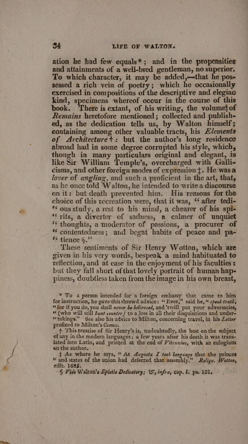ation he had few equals*; and in the propensitie¢ and attainments of a well-bred gentleman, no superior. To which character, it may be added,—that he pos- sessed a rich vein of poetry; which he occasionally exercised in compositions of the descriptive and elegiac kind, specimens whereof occur in the course of this book. ‘There is extant, of his writing, the volume} of Remains heretofore mentioned ; collected and publish- ed, as the dedication tells us, by Walton himself; containing among other valuable tracts, his “/ements of Architecturet+: but the author’s long residence abroad had in some degree corrupted his style, which, thongh in many particulars original and elegant, is like Sir William Temple’s, overcharged with Galli- cisms, and other foreign modes of expression t. He wasa lover of angling, and such a proficient in the art, that, as he once told Walton, he intended to write a discourse -onit: but death prevented him. His reasons for the. choice of this recreation were, that it was, ‘‘ after tedi- ** ous study, a rest to his mind, a chearer of his spi- ‘* yits, a diverter of sadness, a calmer of unquiet ‘¢ thoughts, a moderator of passions, a procurer of ** contentedness; and begat habits of peace and pa- *¢ tience §.” These sentiments of Sir Henry Wotton, which are given in his very words, bespeak a mind habituated to reflection, and at ease in the enjoyment of his faculties : but they fall short ofthat lovely portrait of human hap- piness, doubtless taken from the image in his own breast, * To a person intended for a foreign embassy that came to him for instruction, he gave this shrewd advice: ‘¢ Ever,” said he,“ speak truth, “for if you do, you shall never be believeed, and twill put your adversaries, *‘ (who will still buat counter) to a loss in all their disquisitions and under- ‘*takings.” See also his advice to Milton, concerning travel, in his Letter prefixed to Milton’s Comus. : ' &gt; This treatise of Sir Henry’s is, undoubtedly, the best onthe subject of any in the modern languages: a few years after his death it was trans- fated into Latin, and printed at the end of Vitruvius, with an eulogium en the author. . + As where he says, “ At Augusta I took language that the princes ey. states of the union had deferred that assembly.” Religu. Wotton, edit. 1685. § Vide Walton's Epistle Dedicatory; &amp;, infra, cap. Is pa. 121,
