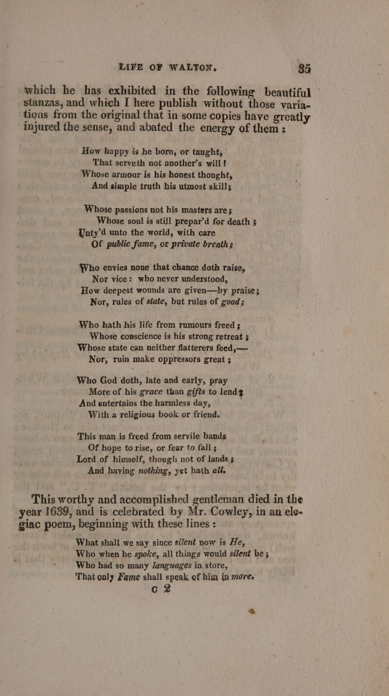 which he has exhibited in the following beautiful stanzas, and which [ here publish without those varia- tions from the original that in some copies have greatly injured the sense, and abated the energy of them: How happy is he born, or taught, That serveth not another’s will! Whose armour is his honest thought, And simple truth his utmost skill; Whose passions not his masters are ; Whose soul is still prepar’d for death 3 Unty’d unto the world, with care Of public fame, or private breath: Who envies none that chance doth raise, Nor vice: who never understood, How deepest wounds are given—by praise; Nor, rules of siate, but rules of good; Who hath his life from rumours freed ; Whose conscience is his strong retreat ; Whose state can neither flatterers feed,— Nor, ruin make oppressors great ; Who God doth, late and early, pray More of his grace than gifts to lendg And entertains the harmless day, With a religious book or friend. - This man is freed from servile bands Of hope to rise, or fear to fall ; Lord of himself, though not of lands s And haying nothing, yet hath all. This worthy and accomplished gentleman died in the year 1639, and is celebrated by Mr. Cowley, in an ele- giac poem, beginning with these lines : What shall we say since silent now is He, Who when he spoke, all things would silent be ; Who had so many languages in store, That only Fame shall speak of him in more. G2