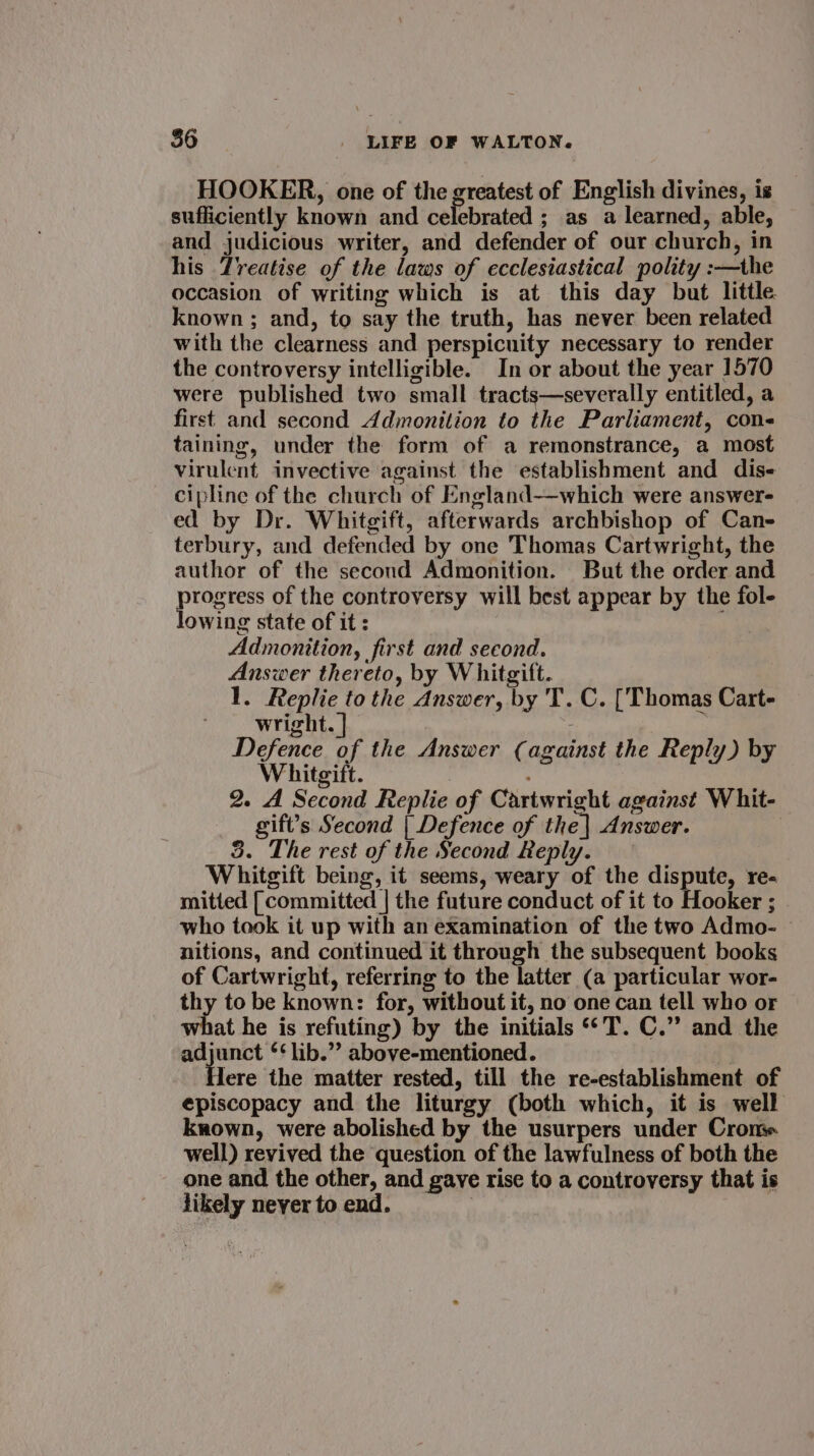 HOOKER, one of the greatest of English divines, is sufficiently known and celebrated ; as a learned, able, and judicious writer, and defender of our church, in his Treatise of the laws of ecclesiastical polity :—the occasion of writing which is at this day but little known ; and, to say the truth, has never been related with the clearness and perspicuity necessary to render the controversy intelligible. In or about the year 1570 were published two small tracts—severally entitled, a first and second Admonition to the Parliament, con- taining, under the form of a remonstrance, a most virulent invective against the establishment and dis cipline of the church of England—which were answer- ed by Dr. Whitgift, afterwards archbishop of Can- terbury, and defended by one Thomas Cartwright, the author of the second Admonition. But the order and progress of the controversy will best appear by the fol- lowing state of it : Admonition, first and second. Answer thereto, by Whitgift. 1. re the Answer, by 'T. C. [Thomas Cart- wright. Defence of the Answer (against the Reply) by Whitgift. 2. A Second Replie of Cartwright against Whit- gift’s Second | Defence of the | Answer. 3. The rest of the Second Reply. Whitgift being, it seems, weary of the dispute, re- mitted [committed | the future conduct of it to Hooker ; who took it up with an examination of the two Admo- nitions, and continued it through the subsequent books of Cartwright, referring to the latter (a particular wor- thy to be known: for, without it, no one can tell who or what he is refuting) by the initials **T. C.” and the adjunct ‘‘ lib.” above-mentioned. | Iere the matter rested, till the re-establishment of episcopacy and the liturgy (both which, it is well known, were abolished by the usurpers under Cron. well) revived the question of the lawfulness of both the one and the other, and gave rise to a controversy that is likely neyer to end.