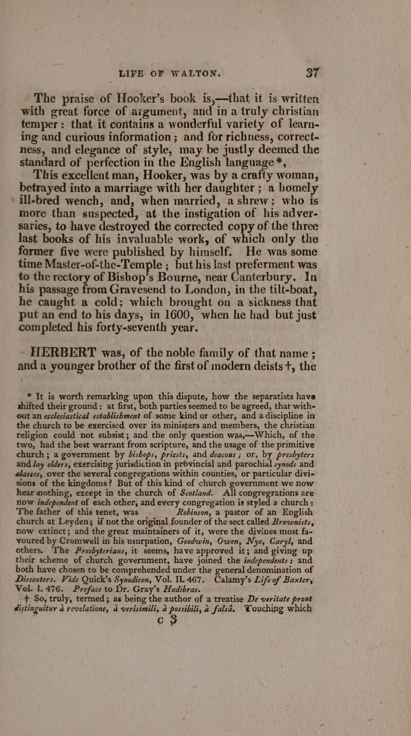 The praise of Hooker’s book is,—that it is written with great force of argument, and in a truly christian temper: that it contains a wonderful variety of learn- ing and curious information ; and for richness, correct- ness, and elegance of style, may be justly deemed the standard of perfection in the English language *, This excellent man, Hooker, was by a crafty woman, betrayed into a marriage with her daughter ; a homely » ill-bred wench, and, when married, a shrew; who is more than suspected, at the instigation of his adver- saries, to have destroyed the corrected copy of the three last books of his invaluable work, of which only the former five were published by himself. He was some time Master-of-the-Temple ; but his last preferment was to the rectory of Bishop’s Bourne, near Canterbury. In his passage from Gravesend to London, in the tilt-boat, he caught a cold; which brought on a sickness that put an end to his days, in 1600, when he had but just completed his forty-seventh year. - HERBERT was, of the noble family of that name ; and a younger brother of the first of modern deists +, the * It is worth remarking upon this dispute, how the separatists have shifted their ground: at first, both parties seemed to be agreed, that with- out an ecclesiastical establishmext of some kind or other, and a discipline in the church to be exercised over its ministers and members, the ps pepe religion could not subsist; and the only question was,—Which, of the two, had the best warrant from scripture, and the usage of the primitive church ; a government by Jdishops, priests, and deacous ; or, by presbyters and /ay elders, exercising jurisdiction in provincial and parochial synods and slasses, over the several congregations within counties, or particular divi- sions of the kingdoms? But of this kind of church government we now hear mothing, except in the church of Scotland. All congregrations are now independent of each other, and every congregation is styled a church: The father of this tenet, was. Robinson, a pastor of an English church at Leydens if not the original founder of the sect called Brownists, now extinct; and the great maintainers of it, were the divines most fa- voured by Cromwell in his usurpation, Goodwin, Owen, Nye, Caryl, and others. The Presbyterians, it seems, have approved it; and giving up their scheme of church government, have joined the independents: and both have chosen to be comprehended under the general denomination of Dissenters. Vide Quick’s Synodicon, Vol. 11.467. Calamy’s Life of Baxter, Vol. 1.476. Preface to Dr. Gray’s Hudibras. + So, truly, termed; as being the author of a treatise De veritate prout distinguitur &amp; revelatione, a verisimili, 2 possibili, a fals@. Touching which C