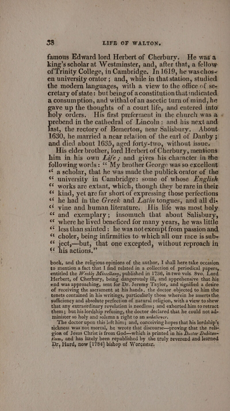 famous Edward lord Herbert of Cherbury. He wag a king’s scholar at Westminster, and, after that, a fellow of Trinity College, in Cambridge. In 1619, he waschos- en university orator; and, while in that station, studied the modern languages, with a view to the office of see cretary of state: but being of aconstitution that indicated. a consumption, and withal of an ascetic turn of mind, he pu up the thoughts of a court life, and entered into’ oly orders. His first preferment in the church was a prebend in the cathedral of Lincoln: and his next and Jast, the rectory of Bemerton, near Salisbury. About 1630, he married a near relation of the earl of Danby 3: and died about 1635, aged forty-two, without issue. His elder brother, lord Herbert of Cherbury, mentions him in his own Life ; and gives his character in the following words: ‘* My brother George was so excellent «© a scholar, that he was made the publick orator of the “¢ university in Cambridge: some of whose English €¢ works are extant, which, though they be rare in their 6¢ kind, yet are far short of expressing those perfections ‘6 he had in the Greek and Latin tongues, and all di- ¢¢ vine and human literature. His life was most holy ‘¢ and exemplary; insomuch that about Salisbury, where he lived beneficed for many years, he was little less than sainted: he was not exempt from passion and. choler, being infirmities to which all our race is subs ject,—but, that one excepted, without reproach in €¢ his actions.” | book, and the religious opinions of the author, I shall here take occasion entitled the Weekly Miscellany, published in 1736, in two vols. 8vo. Lord Herbert, of Cherbury, being dangerously ill, and apprehensive that his end was approaching, sent for Dr. Jeremy Taylor, and signified a desire of receiving the sacrament at his hands. the doctor objected to him the tenets contained in his writings, particularly those wherein he asserts the sufficiency and absolute perfection of natural religion, with a view to shew that any extraordinary revelation is needless; and exhorted him to retract them; but his lordship refusing, the doctor declared that he could not ad- minister so holy and'solemn a right to an wnbeliewer.  The doctor upon this left him; and, conceiving hopes that his lordship’s sickness was not mortal, he wrote that discourse—proving that the reli- gion of Jesus Christ is from God—-which is printed in his Ductor Dubitan= tium, and has lately been republished by the truly reverend and learned Dr, Hurd, now [1784] bishop of Worcester, a &gt;