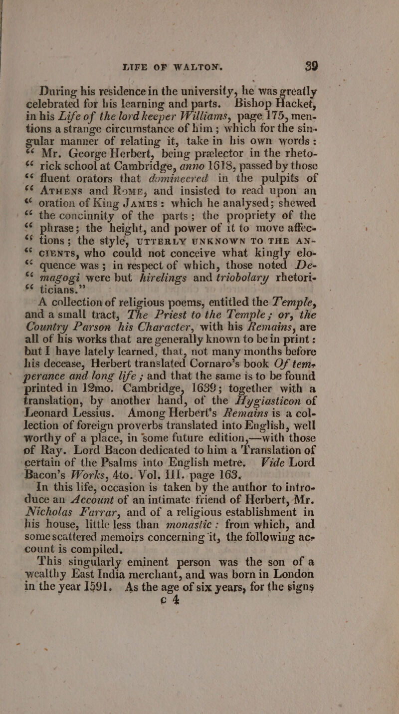 During his residence in the university, he was greatly celebrated for his learning and parts. Bishop Hacket, in his Life of the lord keeper Williams, page 175, men- tions a strange circumstance of him ; which for the sin- gular manner of relating it, take in his own words : *¢ Mr. George Herbert, being prelector in the rheto- ¢ rick school at Cambridge, anno 1618, passed by those ‘¢ fluent orators that domineered in the pulpits of §¢ Atuens and Rome, and insisted to read upon an “ oration of King James: which he analysed; shewed _ the concinnity of the parts; the propriety of the &lt;¢ phrase; the height, and power of it to move affec- “* tions; the style, UTTERLY UNKNOWN TO THE AN- *° crentTs, who could not conceive what kingly elo- ‘° quence was; in respect of which, those noted De- ** magogi were but hirelings and triobolary rhetori- ** ticians.” ‘A collection of religious poems, entitled the Temple, and a small tract, The Priest to the Temple; or, the Country Parson his Character, with his Remains, are all of his works that are generally known to bein print : but I haye lately learned, that, not many months before his decease, Herbert translated Cornaro’s book Of tems+ perance and long life ; and that the same is to be found printed in 12mo. Cambridge, 1639; together with a translation, by another hand, of the //ygiasticon of Leonard Lessius. Among Herbert’s Remains is a col- lection of foreign proverbs translated into English, well worthy of a place, in ‘some future edition,—with those of Ray. Lord Bacon dedicated to him a Translation of certain of the Psalms into English metre. Vide Lord Bacon’s Works, Ato. Vol, 111. page 163. In this life, occasion is taken by the author to intro- duce an Account of an intimate triend of Herbert, Mr. Nicholas Farrar, and of a religious establishment in his house, little less than monastic: from which, and some scattered memoirs concerning it, the following ace count is compiled, This singularly eminent person was the son of a wealthy East India merchant, and was born in London in the year 1591, As the age of six years, for the signs ag : |
