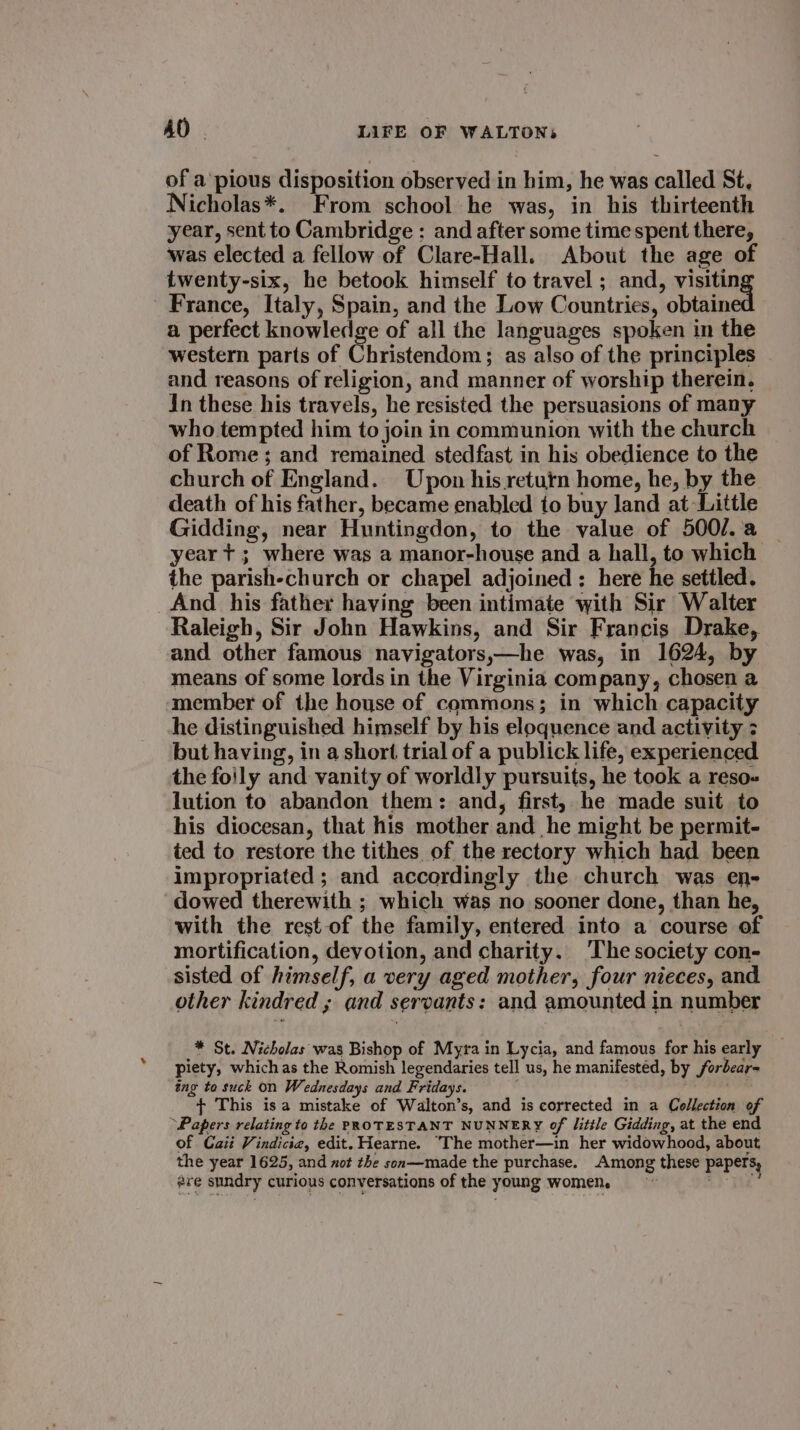 of a’ pious disposition observed in him, he was called St. Nicholas*. From school he was, in his thirteenth year, sent to Cambridge ;: and after some time spent there, was elected a fellow of Clare-Hall. About the age of twenty-six, he betook himself to travel ; and, visitin France, Italy, Spain, and the Low Countries, obtain a perfect knowledge of all the languages spoken in the western parts of Christendom; as also of the principles and reasons of religion, and manner of worship therein. In these his travels, he resisted the persuasions of many who tempted him to join in communion with the church of Rome; and remained stedfast in his obedience to the church of England. Upon his return home, he, by the death of his father, became enabled to buy land at Little Gidding, near Huntingdon, to the value of 500/.a year t+ ; where was a manor-house and a hall, to which the parish-church or chapel adjoined : here he settled. And his father having been intimate with Sir Walter Raleigh, Sir John Hawkins, and Sir Francis Drake, and other famous navigators,—he was, in 1624, by means of some lords in the Virginia company, chosen a member of the house of commons; in which capacity he distinguished himself by his eloquence and activity 3 but having, in a short trial of a publick life, experienced the foily and vanity of worldly pursuits, he took a reso« lution to abandon them: and, first, he made suit to his diocesan, that his mother and he might be permit- ted to restore the tithes of the rectory which had been impropriated ; and accordingly the church was en- dowed therewith ; which was no sooner done, than he, with the rest-of the family, entered into a course of mortification, devotion, and charity. ‘The society con- sisted of himself, a very aged mother, four nieces, and other kindred ; and servants: and amounted in number * St. Nicholas was Bishop of Myra in Lycia, and famous for his early piety, which as the Romish legendaries tell us, he manifested, by forbear- ing to suck on Wednesdays and Fridays. ws + This isa mistake of Walton’s, and is corrected in a Collection of Papers relating to the PROTESTANT NUNNERY of little Gidding, at the end of Cait Vindicie, edit. Hearne. The mother—in her widowhood, about the year 1625, and not the son—made the purchase. Among these papers, #re sundry curious conversations of the young women. : ,