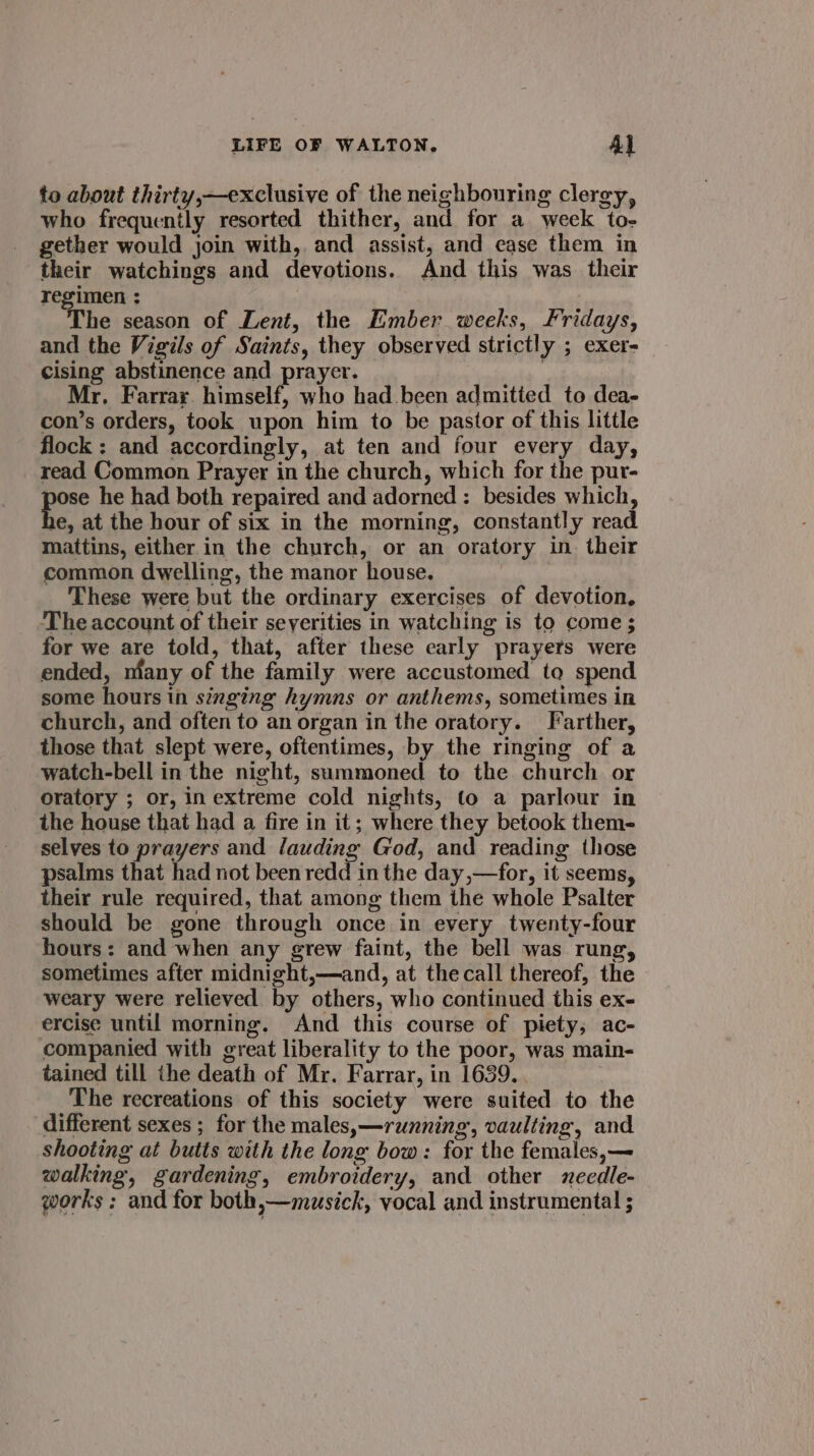 to about thirty,—exclusive of the neighbouring clergy, who frequently resorted thither, and for a week to- gether would join with, and assist, and ease them in their watchings and devotions. And this was their regimen ; The season of Lent, the Ember weeks, Fridays, and the Vigils of Saints, they observed strictly ; exer- cising abstinence and prayer. ; Mr. Farrar. himself, who had been admitted to dea- con’s orders, took upon him to be pastor of this little flock: and accordingly, at ten and four every day, read Common Prayer in the church, which for the pur- Be he had both repaired and adorned : besides which, e, at the hour of six in the morning, constantly read mattins, either in the church, or an oratory in. their common dwelling, the manor house. These were but the ordinary exercises of devotion, The account of their seyerities in watching is to come ; for we are told, that, after these early prayers were ended, niany of the family were accustomed to spend some hours in singing hymns or anthems, sometimes in church, and often to an organ in the oratory. Farther, those that slept were, oftentimes, by the ringing of a watch-bell in the night, summoned to the church or oratory ; or, in extreme cold nights, to a parlour in the house that had a fire in it; where they betook them- selves to prayers and lauding God, and reading those psalms that had not been redd in the day,—for, it seems, their rule required, that among them the whole Psalter should be gone through once in every twenty-four hours: and when any grew faint, the bell was rung, sometimes after midnight,—and, at the call thereof, the weary were relieved by others, who continued this ex- ercise until morning. And this course of piety, ac- companied with great liberality to the poor, was main- tained till the death of Mr. Farrar, in 1639. | The recreations of this society were suited to the different sexes ; for the males,—running, vaulting, and shooting at butts with the long bow: for the females,— walking, gardening, embroidery, and other needle- works; and for both,—musick, vocal and instrumental ;