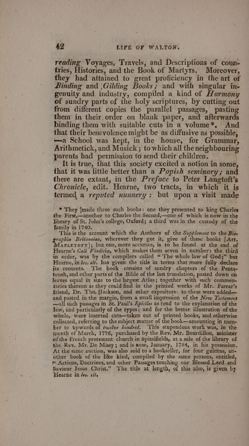 reading) Voyages, Travels, and Descriptions of coune- tries, Histories, and the Book of Martyrs. Moreover, they had attained to great proficiency in the art of Binding and ,Gilding Books; and with singular in- genuity and. industry, compiled a kind of Harmony of sundry parts of the holy scriptures, by cutting out from different copies the parallel passages, pasting them’ in their. order on blank paper, and afterwards binding them with suitable cuts in a volume*, And that their benevolence might be as diffusive as possible, —-a School was kept, in the house, for Grammar, Arithmetick, and Musick’; to which all the neighbouring - parents had permission to send their children. : - [tis true, that this society excited a notion in some, that it was little better than a Popish seminary; and there are extant, in the Preface to Peter Langtoft’s Chronicle, edit. Hearne, two tracts, in which it is termed a reputed nunnery: but upon a visit made * They [made three such books: one they presented to king Charles the First,—another to Charles the Second,—one of which is now in the library of St. John’s college, Oxford; a third was in the custody of the family in 1740. This isthe account which the Authors of the Supplement to the Bie graphia Britanniea, wherever they got it, give of these books [Art, Marrerorr|; but one, more accurate, is to be found. at the end of Hearne’s Caii Vindicie, which makes them seven in number: the third in order, was by the compilers called “ The whole law of God;” but Hearne, in Joc. eit, has given the title in terms that more fully declare its contents. ‘The book consists of sundry chapters of the Penta- teuch, and other parts of the Bible of the last translation, pasted down on leaves equal in size to the largest Atlas; together with such commen- taries thereon as they could find in the printed works of Mr. Farrar’s friend, Dr. Tho. {Jackson, and other expositors: to these were added— and pasted in the margin, from a small impression of the New Testament —-all such passages in St. Paul’s Epistles as tend to the explanation of the law, and particularly of the types: and for the better illustration of the whole, were inserted cuts—taken out of printed books, and otherwise collected, referring to the subject matter of the book—amounting in nume ber to upwards of twelve hundred. ‘This stupendous work was, in the month of March, 1776, purchased by the Rev, Mr. Bourdillon, minister ofthe French protestant church in Spitalfields, at a sale of the library of the Rev. Mr. De Missy ; and is now, January, 1784, in his possession. At the same auction, was also sold to a bookseller, for four guineas, an- other book of the like kind, compiled by the same persons, entitled s* Actions, Doctrines, and other Passages touching our Blessed Lord .and Saviour Jesus Christ.” ‘The title at length, of this also, is given by Hearne in /e¢. cite 4