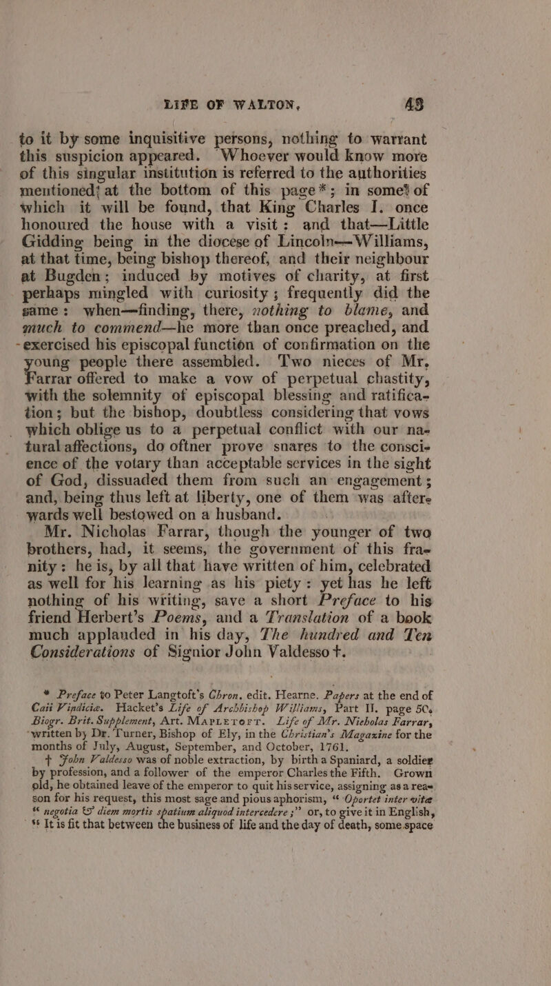 to it by some inquisitive persons, nothing to warrant this suspicion appeared. “Whoever would know more of this singular institution is referred to the authorities mentioned’ at the bottom of this page*; in some? of which it will be found, that King Charles I. once honoured the house with a visit: and that—Little Gidding being in the diocese of Lincoln— Williams, at that time, being bishop thereof, and their neighbour at Bugden; induced by motives of charity, at first perhaps mingled with curiosity ; frequently did the same: when—finding, there, xothing to blame, and much to commend—he more than once preached, and -exercised his episcopal function of confirmation on the young people there assembled. Two nieces of Mr, Farrar offered to make a vow of perpetual chastity, with the solemnity of episcopal blessing and ratifica- tion; but the bishop, doubtless considering that vows which oblige us to a perpetual conflict with our na- tural affections, do oftner prove snares to the consci- ence of the votary than acceptable services in the sight of God, dissuaded them from such an: engagement ; and, being thus left at liberty, one of them was aftere wards well bestowed on a husband. Mr. Nicholas Farrar, though the younger of two brothers, had, it seems, the government of this frae- nity: he is, by all that have written of him, celebrated as well for his learning as his piety: yet has he left nothing of his writing, save a short Preface to his friend Herbert’s Poems, and a Translation of a book much applauded in his day, The hundred and Ten Considerations of Signior John Valdesso t. * Preface to Peter Langtoft’s Chron. edit. Hearne. Papers at the end of Cait Vindicia. WHacket’s Life of Archbishop Williams, Part Il. page 5Cs Biogr. Brit. Supplement, Art. Maritetrort. Life of Mr. Nicholas Farrar, ‘written by Dr. Turner, Bishop of Ely, in the Christian’s Magazine for the months of July, August, September, and October, 1761. + Fobn Valdesso was of noble extraction, by birth a Spaniard, a soldier by profession, and a follower of the emperor Charles the Fifth. Grown old, he obtained leave of the emperor to quit his service, assigning asa reas son for his request, this most sage and pious aphorism, “ Oportet inter vite *&lt; negotia 5 diem mortis spatium aliquod intercedere ;” or, to give it in English, S¢ It is fit that between the business of life and the day of death, some.space.