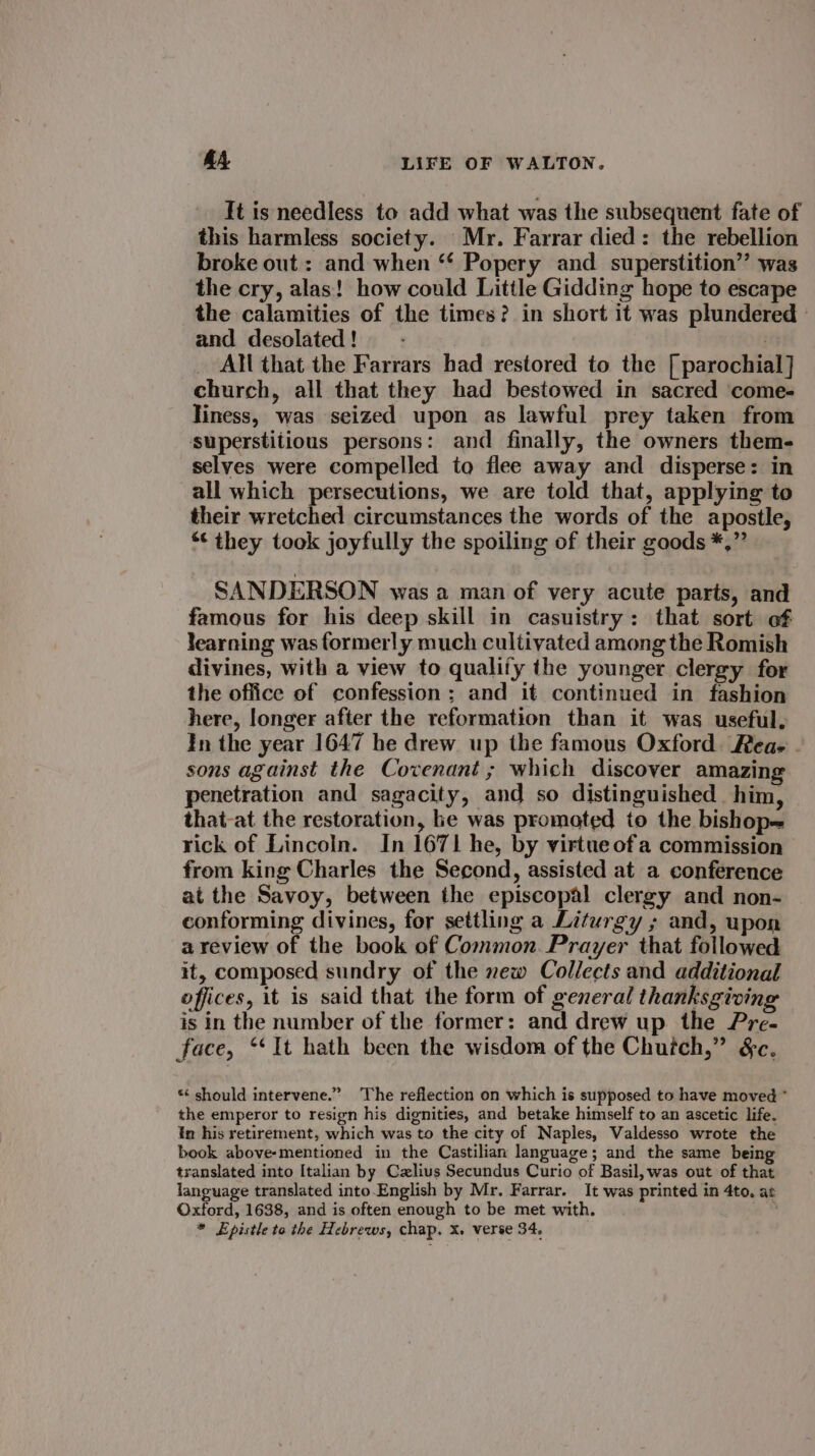 It is needless to add what was the subsequent fate of this harmless society. Mr. Farrar died: the rebellion broke out : and when ‘* Popery and superstition’? was the cry, alas! how could Little Gidding hope to escape the calamities of the times? in short it was plundered © and desolated! — - | _ All that the Farrars had restored to the [ parochial] church, all that they had bestowed in sacred come- liness, was seized upon as lawful prey taken from superstitious persons: and finally, the owners them- selves were compelled to flee away and disperse: in all which persecutions, we are told that, applying to their wretched circumstances the words of the apostle, *¢ they took joyfully the spoiling of their goods *,” SANDERSON was a man of very acute parts, and famous for his deep skill in casuistry: that sort of learning was formerly much cultivated among the Romish divines, with a view to qualify the younger clergy for the office of confession ; and it continued in fashion here, longer after the reformation than it was useful, In the year 1647 he drew up the famous Oxford. Reae . sons against the Covenant ; which discover amazing penetration and sagacity, and so distinguished him, that-at the restoration, he was promoted to the bishop rick of Lincoln. In 1671 he, by virtue ofa commission from king Charles the Second, assisted at a conference at the Savoy, between the episcopal clergy and non- conforming divines, for settling a Liturgy ; and, upon a review of the book of Common. Prayer that followed it, composed sundry of the ew Collects and additional offices, it is said that the form of general thanksgiving is in the number of the former: and drew up the Pre- face, ‘It hath been the wisdom of the Chuich,” &amp;c. *¢ should intervene.” The reflection on which is supposed to have moved * the emperor to resign his dignities, and betake himself to an ascetic life. In his retirement, which was to the city of Naples, Valdesso wrote the book above-mentioned in the Castilian language; and the same being translated into Italian by Czlius Secundus Curio of Basil, was out of that language translated into.English by Mr. Farrar. It was printed in 4to. at Oxford, 1638, and is often enough to be met with. * Epistle to the Hebrews, chap. x. verse 34,