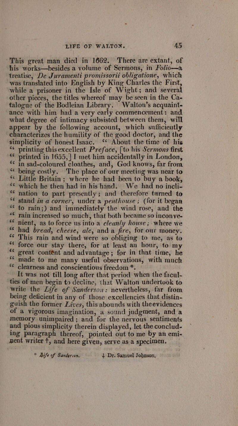 “This great man died in 1662. There are extant, of his works—hesides a volume of Sermons, in Folic—a ‘treatise, De Juramenti promissorii obligatione, which was translated into English by King Charles the First, while a prisoner in the Isle of Wight; and several other pieces, the titles whereof may be seen in the Ca- talogue of the Bodleian Library. Walton’s acquaint- ance with him had a very early commencement: and what degree of intimacy subsisted between them, will appear by the following account, which sufliciently characterizes the humility of the good doctor, and the simplicity of honest Isaac. ‘* About the time of his ** printing thisexcellent Preface, [to his Sermons first ** printed in 1655, | I met him accidentally in London, ** in sad-coloured cloathes, and, God knows, far from “* being costly. The place of our meeting was near to *« Little Britain; where he had been to buy a book, ** which he then had in his hand. We had no incli- ** nation to part presently; and therefore turned to *¢ stand in a corner, under a penthouse ; (for it began ** to rain;) and immediately the wind rose, and the ** rain increased so much, that both became so inconye- ** nient, as to force us into a cleanly house ; where we “* had bread, cheese, ale, and a fire, for our money. *© This rain and wind were so obliging to me, as to ** force our stay there, for at least an hour, to my ** great contént and advantage ; for in that time, he “© made to me many useful observations, with much *¢ clearness and conscientious freedom *. : _ It was not till long after that period when the facul- ties of men begin to decline, that Walton undertook to write the Life of Sanderson: nevertheless, far from being deficient in any of those excellencies that distin- guish the former Lives, this abounds with theevidences of a vigorous imagination, a sound judgment, and a memory unimpaired ; and for the nervous sentiments and pious simplicity therein displayed, let the conclud- ing paragraph thereof, pointed out to me by an emi-. ment writer t, and here given, serve as a specimen. * Rife of Sanderson, 1 Dr. Samuel Johnson,