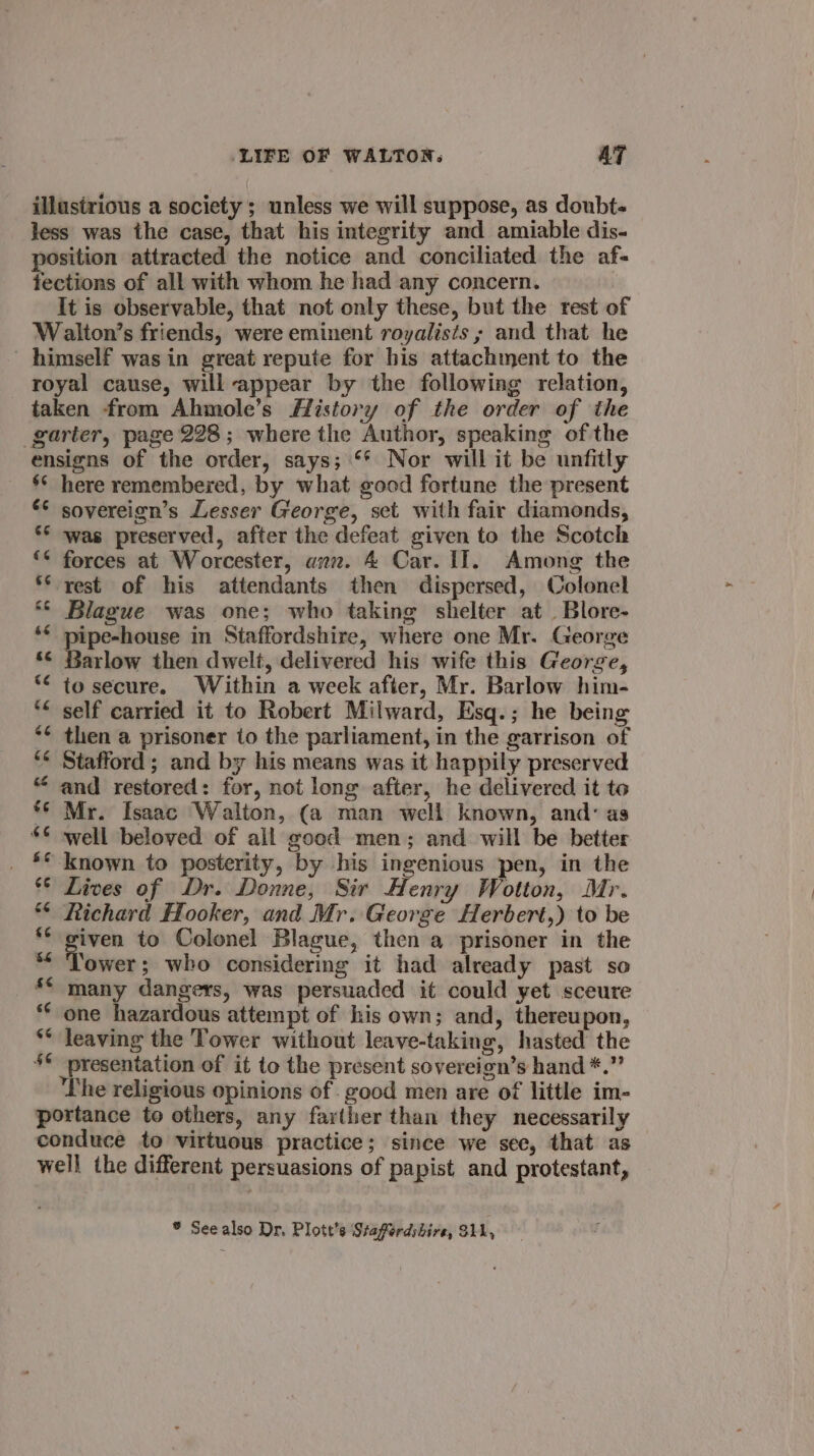 illustrious a society ; unless we will suppose, as doubt- less was the case, that his integrity and amiable dis- position attracted the notice and conciliated the af- tections of all with whom he had any concern. It is observable, that not only these, but the rest of Walton’s friends, were eminent royalists ; and that he himself was in great repute for his attachment to the royal cause, will appear by the following relation, taken from Ahmole’s History of the order of the garter, page 228; where the Author, speaking of the ensigns of the order, says; ‘* Nor will it be unfitly s¢ here remembered, by what good fortune the present ** sovereign’s Lesser George, set with fair diamonds, *° was preserved, after the defeat given to the Scotch ‘* forces at Worcester, anz. 4 Car. I]. Among the ** rest of his attendants then dispersed, Colonel Blague was one; who taking shelter at. Blore- naga et in Staffordshire, where one Mr. George arlow then dwelt, delivered his wife this George, to secure. Within a week after, Mr. Barlow him- * self carried it to Robert Milward, Esq.; he being then a prisoner to the parliament, in the garrison of Stafford ; and by his means was it happily preserved and restored: for, not long after, he delivered it to Mr. Isaac Walton, (a man well known, and: as well beloved of all good men; and will be better known to posterity, by his ingenious pen, in the ** Lives of Dr. Donne, Sir Henry Wotton, Mr. ** Richard Hooker, and Mr. George Herbert,) to be iven to Colonel Blague, then a prisoner in the ‘ower; who considering it had already past so many dangers, was persuaded it could yet sceure one hazardous attempt of his own; and, thereupon, leaving the Tower without leave-taking, hasted’ the © presentation of it to the present sovereign’s hand *.”’ The religious opinions of. good men are of little im- portance to others, any farther than they necessarily conduce to virtuous practice; since we see, that as well the different persuasions of papist and protestant, ® See also Dr. Plott’s Staferddire, 311,