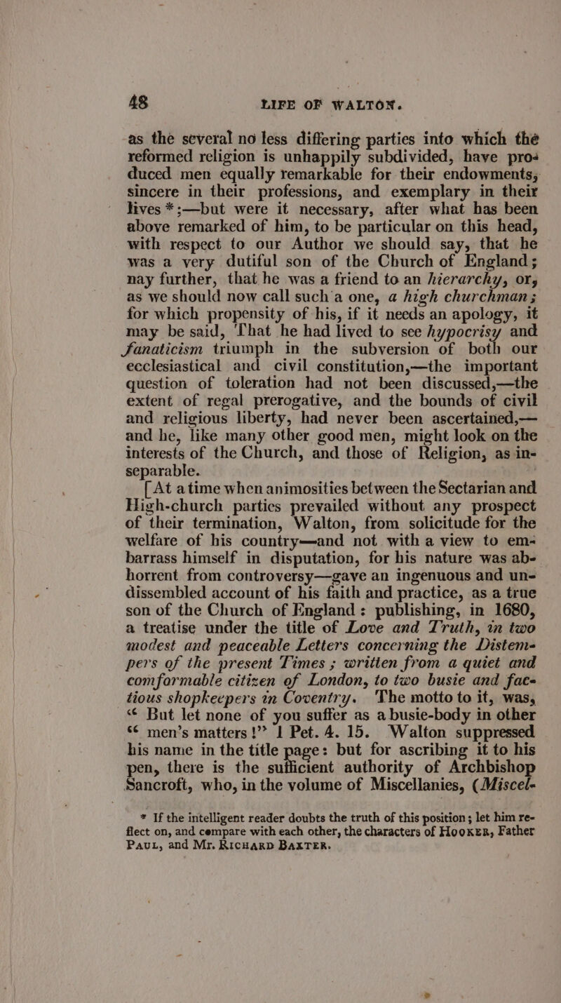 as the several no less differing parties into which the reformed religion is unhappily subdivided, have pros duced men equally remarkable for their endowments; sincere in their professions, and exemplary in their hives *;—but were it necessary, after what has been above remarked of him, to be particular on this head, with respect to our Author we should say, that he was a very dutiful son of the Church of England ; nay further, that he was a friend to an hierarchy, or, as we should now call such’a one, @ high churchman; for which propensity of his, if it needs an apology, it may be said, ‘That he had lived to see hypocrisy and fanaticism triumph in the subversion of both our ecclesiastical and civil constitution,—the important question of toleration had not been discussed,—the extent of regal prerogative, and the bounds of civil and religious liberty, had never been ascertained,— and he, like many other good men, might look on the interests of the Church, and those of Religion, as in- separable. [ At atime when animosities between the Sectarian and High-church partics prevailed without any prospect of their termination, Walton, from solicitude for the welfare of his country—and not with a view to em- barrass himself in disputation, for his nature was ab- horrent from controversy—gave an ingenuous and un- dissembled account of his faith and practice, as a true son of the Church of England: publishing, in 1680, a treatise under the title of Love and Truth, in two modest and peaceable Letters concerning the Distem- pers of the present Times ; written from a quiet and comfarmable citizen ef London, to two busie and fae- tious shopkeepers in Coventry. ‘The motto to it, was, “¢ But let none of you suffer as a busie-body in other &lt;¢ men’s matters !’&gt; 1 Pet. 4.15. Walton suppressed his name in the title page: but for ascribing it to his pen, there is the sufficient authority of Archbishop Sancroft, who, in the volume of Miscellanies, (Miscel- * If the intelligent reader doubts the truth of this position ; let him re- flect on, and cempare with each other, the characters of HooKER, Father Pau, and Mr. Richard BaxTeEr.