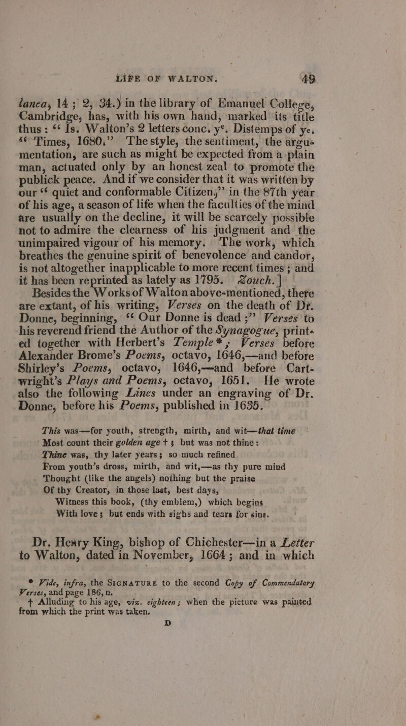 danea, 14; 2, 34.) in the library of Emanuel College, Cambridge, has, with his own hand, marked its title thus : ‘* Is. Walton’s 2 letters conc. y*. Distemps of ye. ‘°-Times, 1680.” Thestyle, the sentiment, the argue mentation, are such as might be expected from a -plain man, actuated only by an honest zeal to promote the publick peace. And if we consider that it was written by our ** quiet and conformable Citizen,”’ in the 87th year of his age, a season of life when the faculties of the mind are usually on the decline, it will be scarcely possible not to admire the clearness of his judgment and the unimpaired vigour of his memory. ‘The work, which breathes the genuine spirit of benevolence and candor, is not altogether inapplicable to more recent times ; and it has been reprinted as lately as 1795. Zouch.] — Besides the W orks of Walton above-mentioned, there are extant, of his writing, Verses on the death of Dr. Donne, beginning, ‘¢ Our Donne is dead ;” Verses to his reverend friend the Author of the Synagogue, prints ed together with Herbert’s Zemple*, Verses before Alexander Brome’s Poems, octavo, 1646,—and before Shirley’s Poems, octavo, 1646,—and before Cart- wright’s Plays and Poems, octavo, 1651. He wrote also the following Zines under an engraving of Dr. Donne, before his Poems, published in 1635. This was—for youth, strength, mirth, and wit—that time Most count their golden age t 3 but was not thine: » Thine was, thy later years; so much refined From youth’s dross, mirth, and wit,—as thy pure mind . Thought (like the angels) nothing but the praise Of thy Creator, in those last, best days, Witness this book, (thy emblem,) which begins With love; but ends with sighs and tears for sing. Dr. Heary King, bishop of Chichester—in a Letter to Walton, dated in November, 1664; and in which © Vide, infra, the SicNaTuURE to the second Copy of Commendatary Verses, and page 186, n. + Alluding to his age, viz. eighteen; when the picture was painted frem which the print was taken. D
