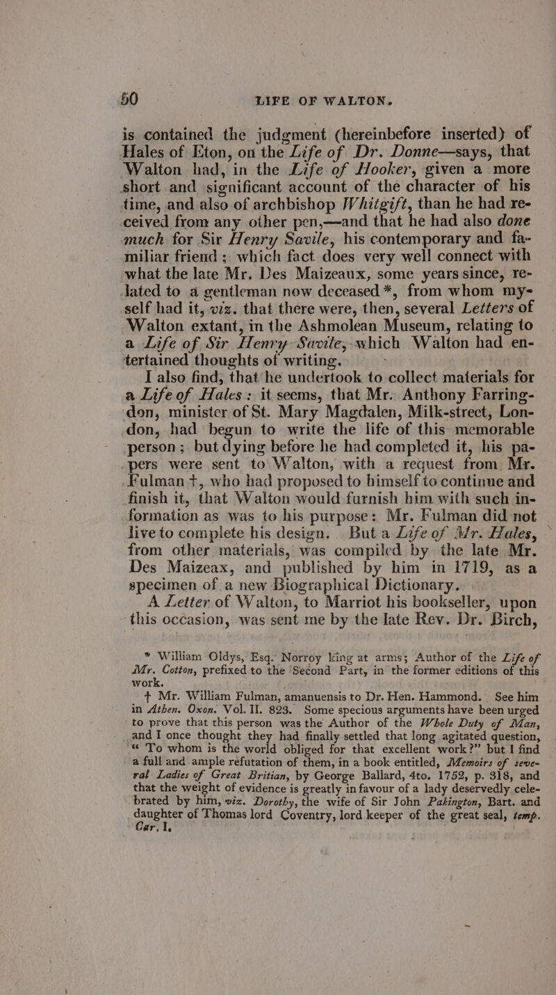 is contained the judgment (hereinbefore inserted) of Hales of Eton, on the Life of Dr. Donne—says, that Walton had, in the Life of Hooker, given a more short and. significant account of the character of his time, and also of archbishop Whitgift, than he had re- ceived from any other pen,—and that he had also done much for Sir Henry Savile, his contemporary and fa- miliar friend ; which fact does very well connect with what the late Mr. Des Maizeaux, some years since, re- lated to a gentleman now deceased *, from whom my- self had it, wz. that there were, then, several Letters of ‘Walton extant, in the Ashmolean Museum, relating to a Life of Sir Henry Savite;-which Walton had en- tertained thoughts of writing. &gt; I also find, that he undertook. to collect materials for a Life of Hales: it seems, that Mr. Anthony Farring- don, minister of St. Mary Magdalen, Milk-street, Lon- don, had begun to write the life of this memorable person; but dying before he had completed it, his pa- _pers were sent to Walton, with a request from Mr. Fulman +, who had proposed to himself to continue and finish it, that Walton would furnish him with such in- formation as was to his purpose: Mr. Fulman did not — live to complete his design. But a Life of Mr. Hales, — from other materials, was compiled by the late Mr. Des Maizeax, and published by him in 1719, asa specimen ofa new Biographical Dictionary. A Letter of Walton, to Marriot his bookseller, upon this occasion, was sent me by the late Rev. Dr. Birch, * William Oldys, Esq.’ Norroy king at arms; Author of the Life of nh Cotton, prefixed to the ‘Second Part, in the former editions of this work. ¢ Mr. William Fulman, amanuensis to Dr. Hen. Hammond. See him in Athen. Oxon. Vol. Il. 823. Some specious arguments have been urged to prove that this person was the Author of the Whole Duty of Man, and I once thought they had finally settled that long agitated question, “ ‘To whom is the aaa f obliged for that excellent work?” but I find a full and ample refutation of them, in a book entitled, Memoirs of seve- ral Ladies of Great Britian, by George Ballard, 4to. 1752, p. 318, and that the weight of evidence is greatly in favour of a lady deservedly cele- brated by him, viz. Dorothy, the wife of Sir John Pasington, Bart. and area of Thomas lord Coventry, lord keeper of the great seal, temp. sQP7, he ‘