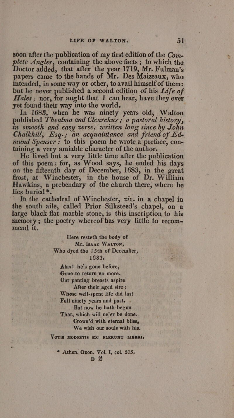 soon after the publication of my first edition of the Com- plete Angler, containing the above facts ; to which the Doctor added, that after the year 1719, Mr. Fulman’s papers came to the hands of Mr. Des Maizeaux, wha intended, in some way or other, toavail himself of them: but he never published a second edition of his Life of Hales ; nor, for aught that I can hear, have they ever yet found their way into the world. In 1683, when he was ninety years old, Walton published Thealma and Clearchus ; a pastoral history, in smooth and easy verse, written long since by John Chalkhill, E'sq-; an acquaintance and friend of Ed- mund Spenser: to this poem he wrote a preface, con- taining a very amiable character of the author. He lived but a very little time after the publication of this poem; for, as Wood says, he ended his days on the fifteenth day of December, 1683, in the great frost, at Winchester, in the house of Dr. William Hawkins, a prebendary of the church there, where he lies buried *. ’ In the cathedral of Winchester, viz. in a chapel in the south aile, called Prior Silksteed’s chapel, on a large black flat marble stone, is this inscription to his memory ; the poetry whereof has very little to recom- mend it. Here resteth the body of Mr. Isaac Watron, Who dyed the 15th of December, 1683. . Alas! he’s gone before, Gone to return no more. Our panting breasts aspire After their aged sire ; Whose well-spent life did last Full ninety years and past. - But now he hath begun That, which will ne’er be done. Crown’d with eternal bliss, We wish our souls with his. Voris MODESTIS sIC FLERUNT LIBERI. * Athen, Oxon. Vol. I, col, 305. pn 2