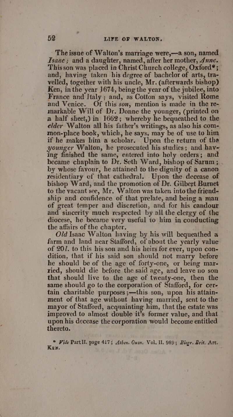 The issue of Walton’s marriage were,—a son, named. fsaae; and a daughter, named, after her mother, dune. This son was placed in Christ Church college, Oxford* ; | and, having taken his degree of bachelor of arts, tra- velled, together with his uncle, Mr. (afterwards bishop) Ken, inthe year ]674, being the year of the jubilee, into France and Italy ; and, as Cotton says, visited Rome and Venice. Of this son, mention is made in the re- markable Will of Dr. Donne the younger, (printed on a half sheet,) in 1662; whereby he bequeathed to the elder Walton all his father’s writings, as also his com- mon-place book, which, he says, may be of use to him if he makes him a scholar. Upon the return of the younger Walton, he prosecuted his studies; and hav- ing finished the same, entered into holy orders; and became chaplain to Dr. Seth Ward, bishop of Sarum ; by whose favour, he attained to the dignity of a canon residentiary of that cathedral. Upon the decease of bishop Ward, and the promotion of Dr. Gilbert Burnet to the vacant see, Mr. Walton was taken into the friend- ship and confidence of that prelate, and being a man of great temper and discretion, and for his candour and sincerity much respected by all the clergy of the diocese, he became very useful to him in conducting the affairs of the chapter. : Old Isaac Walton having by his will bequeathed a farm and land near Stafford, of about the yearly value of 201. to this his son and his heirs for ever, upon con- dition, that if his said son should not marry before he should be of the age of forty-one, or being mar- ried, should die before the said age, and leave no son that should live to the age of twenty-one, then the same should go to the corporation of Stafford, for cer- tain charitable purposes;—this son, upon his attain- ment of that age without having married, sent to the mayor of Stafford, acquainting him, that the estate was improved to almost double it’s former value, and that — i his decease the corporation would become entitled thereta. ‘e * Vide Partll. page 4175 Athen. Oxon. Vol, Ul. 989; Brogr. Brit, Art. ER. :