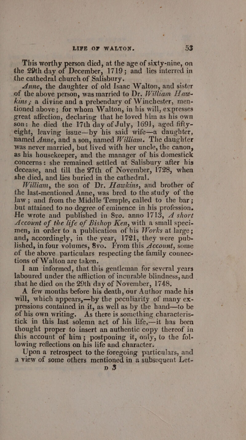 This worthy person died, at the age of sixty-nine, on the 29th day of December, 1719; and lies interred in the cathedral church of Salisbury. Anne, the daughter of old Isaac Walton, and sister of the above person, was married to Dr. William Haw- kins ; a divine and a prebendary of Winchester, men- tioned above; for whom Walton, in his will, expresses great affection, declaring that he loved him as his own son: he died the 17th day of July, 1691, aged fifty- eight, leaving issue—by his said wife—a daughter, named Anne, and a son, named William. The daughter was never married, but lived with her uncle, the canon, as his housekeeper, and the manager of his domestick concerns: she remained settled at Salisbury after his decease, and till the 27th of November, 1728, when she died, and lies buried in the cathedral. William, the son of Dr. Hawkins, and brother of the last-mentioned Anne, was bred to the study of the law ; and from the Middle Temple, called to the bar ; but attained to no degree of eminence in his profession. He wrote and published in 8vo. anno 1713, 4 short Account of the life of Bishop Ken, with a small speci- men, in order to a publication of his Works at large ; and, accordingly, in the year, 1721, they were pub- lished, in four volumes, 8vo. From this ccount, some of the above particulars respecting the family connec- tions of Walton are taken. ) _I am informed, that this gentleman for several years laboured under the affliction of incurable blindness, and that he died on the 29th day of November, 1748. A few months before his death, our Author made his will, which appears,—by the peculiarity of many ex- pressions contained in it, as well as by the hand—to be of his own writing. As there is something characteris- tick in this last solemn act of his life,—it has been thought proper to insert an authentic copy thereof in this account of him; postponing it, only, to the fol- lowing reflections on his life and character. Upon a retrospect to the foregoing particulars, and a view of some others mentioned in a subsequent Let- D3 :
