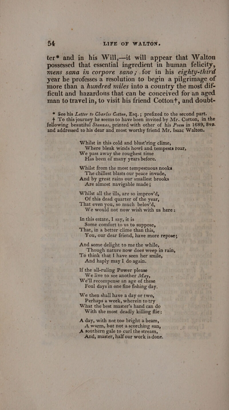 ter* and in his Will,—it will appear that Walton possessed that essential ingredient in human felicity, mens sana in corpore sano; for in his eighty-therd year he professes a resolution to begin a pilgrimage of more than a hundred miles into a country the most dif- ficult and hazardous that can be conceived for an aged man to travel in, to visit his friend Cottont+, and doubt- * See his Letter to Charles Cotton, Esq.; prefixed to the second part. To this journey he seems to have been invited by Mr. Cotton, in the following beautiful Stenzas, printed with other of his Poem in 1689, 8v0. and addressed to his dear and most worthy friend Mr. Isaac Walton. Whilst in this cold and blust’ring clime, Where bleak winds howl and tempests roar, We pass away the roughest time Has been of many years before. Whilst from the most tempestuous nooks. The chillest blasts our peace invade, And by great rains our smallest brooks Are almost navigable made ; Whilst all the ills, are so improv’d, Of this dead quarter of the year, That even you, so much belov’d, We would not now wish with us here: In this estate, I say, it is Some comfort to us to suppose, That, in a better clime than this, You, our dear friend, have more repose} And some delight to me the while, Though nature now does weep in rain, To think that I have seen her smile, And haply may I do again. If the all-ruling Power please We live to see another May, We'll recompense an age of nae Foul days in one fine fishing day. We then shail have a day or two, Perhaps a week, wherein to try What the best master’s hand can do With the most deadly killing flie: A day, with not too bright a beam, A warm, but not a scorching sun, A southern gale to curl the stream, And, master, half our work is done.