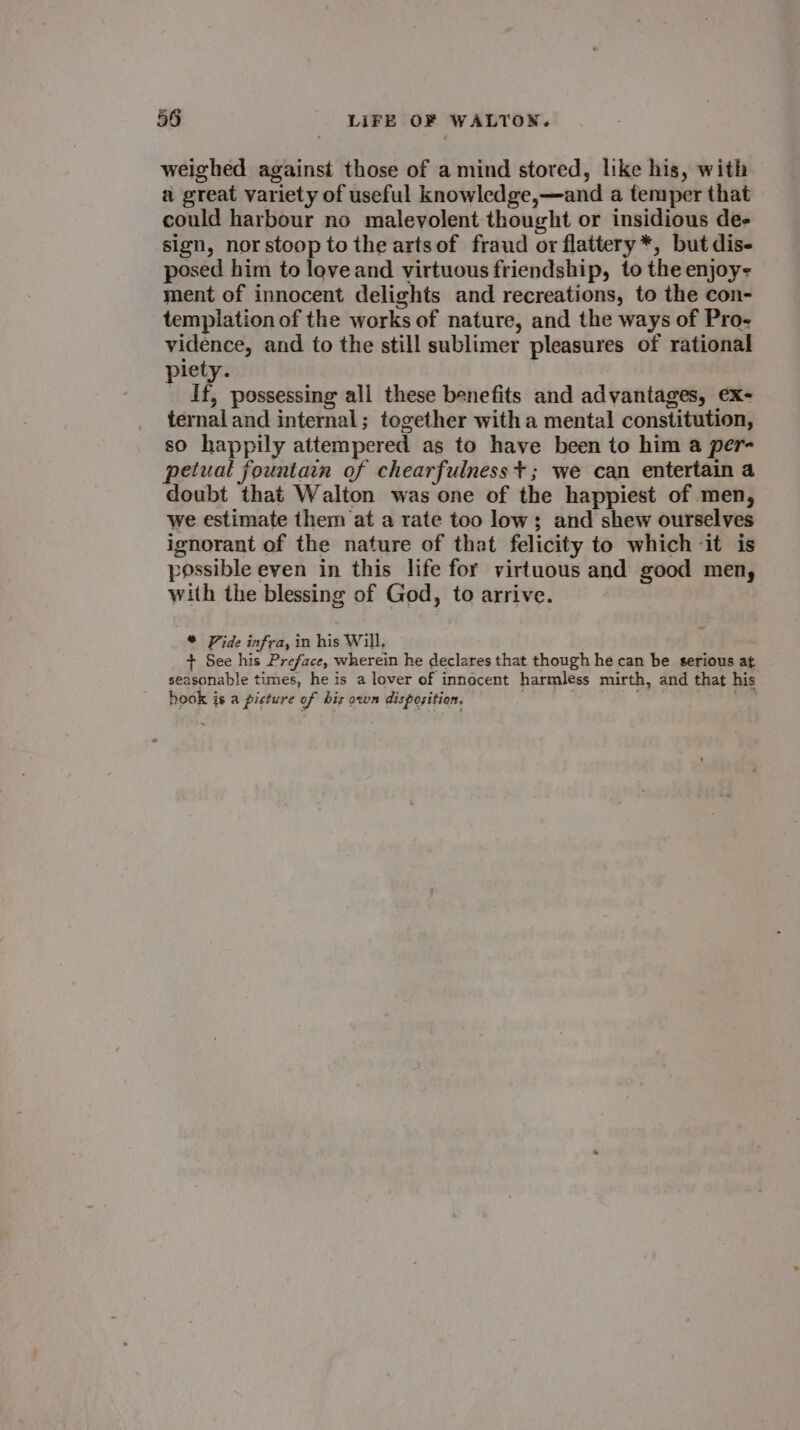 weighed against those of a mind stored, like his, with a great variety of useful knowledge,—and a temper that could harbour no malevolent thought or insidious de- sign, nor stoop to the artsof fraud or flattery*, but dis- posed him to love and virtuous friendship, to the enjoy- ment of innocent delights and recreations, to the con- templation of the works of nature, and the ways of Pro- vidence, and to the still sublimer pleasures of rational piety. : If, possessing all these benefits and advantages, ex- ternal and internal; together witha mental constitution, so happily attempered as to have been to him a per- petual fountain of chearfulness+; we can entertain a doubt that Walton was one of the happiest of men, we estimate them at a rate too low; and shew ourselves ignorant of the nature of that felicity to which it is possible even in this life for virtuous and good men, with the blessing of God, to arrive. * Vide infra, in his Will, F + See his Preface, wherein he declares that though he can be serious at seasonable times, he is a lover of innocent harmless mirth, and that his hook is a picture of bis own disposition.