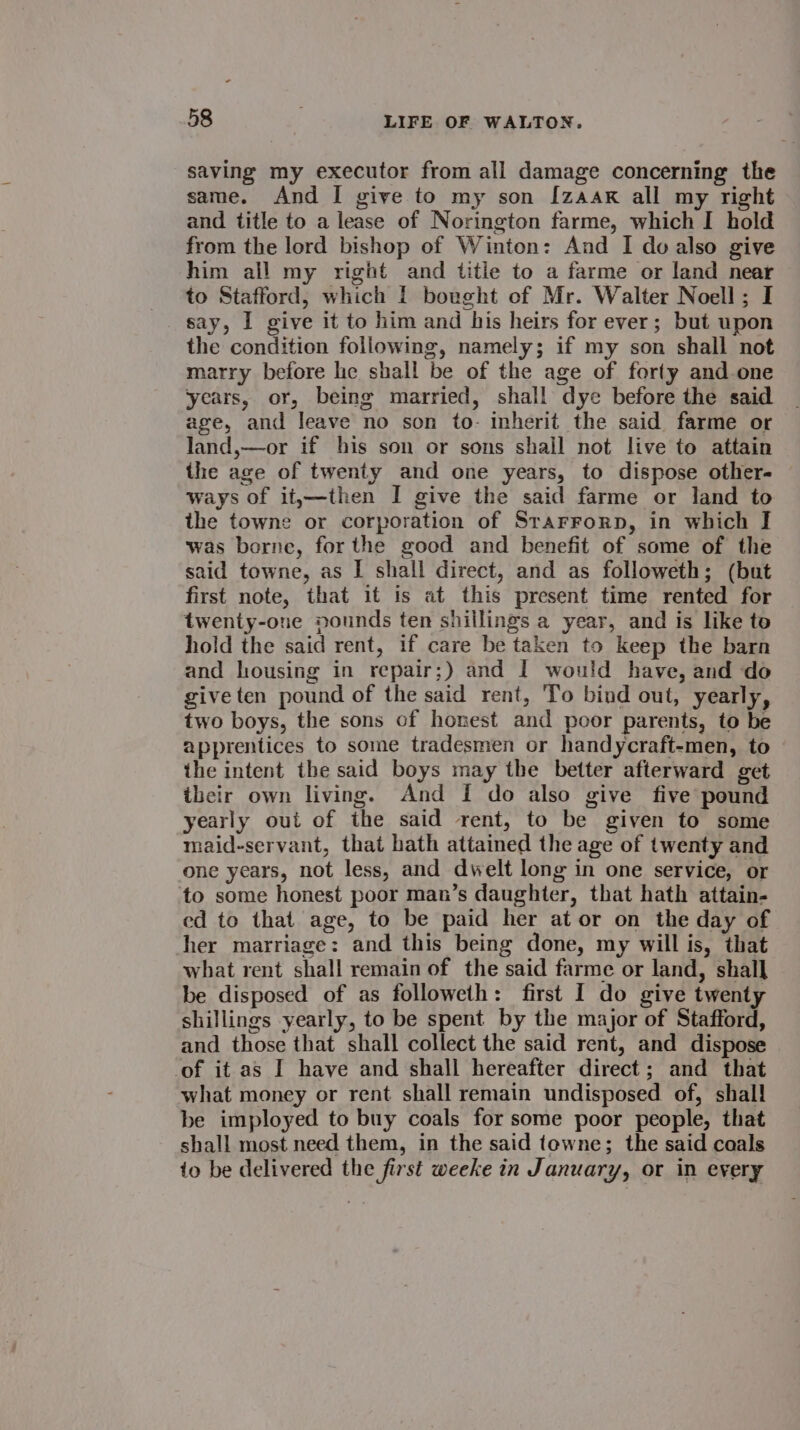 saving my executor from all damage concerning the same. And I give to my son [zaak all my right and title to a lease of Norington farme, which I hold from the lord bishop of Winton: And I do also give him all my right and title to a farme or land near to Stafford, which | bought of Mr. Walter Noell; I say, I give it to him and his heirs for ever; but upon the condition following, namely; if my son shall not marry before he shall be of the age of forty and-one years, or, being married, shall dye before the said age, and Jeave no son to- inherit the said farme or land,—or if his son or sons shail not live to attain the age of twenty and one years, to dispose other- ways of it;—then I give the said farme or land to the towne or corporation of Srarrorp, in which I was borne, for the good and benefit of some of the said towne, as I shall direct, and as followeth; (but first note, that it is at this present time rented for twenty-one pounds ten shillings a year, and is like to hold the said rent, if care be taken to keep the barn and housing in repair;) and I would have, and do give ten pound of the said rent, To bind out, yearly, two boys, the sons of honest and poor parents, to be apprentices to some tradesmen or handycraft-men, to the intent the said boys may the better afterward get their own living. And I do also give five pound yearly out of the said rent, to be given to some maid-servant, that hath attained the age of twenty and one years, not less, and dwelt long in one service, or to some honest poor man’s daughter, that hath attain- ed to that age, to be paid her at or on the day of her marriage: and this being done, my will is, that what rent shall remain of the said farme or land, shall be disposed of as followeth: first I do give twenty shillings yearly, to be spent by the major of Stafford, and those that shall collect the said rent, and dispose of it as I have and shall hereafter direct; and that what money or rent shall remain undisposed of, shall be imployed to buy coals for some poor people, that shall most need them, in the said tewne; the said coals to be delivered the first weeke in January, or in every