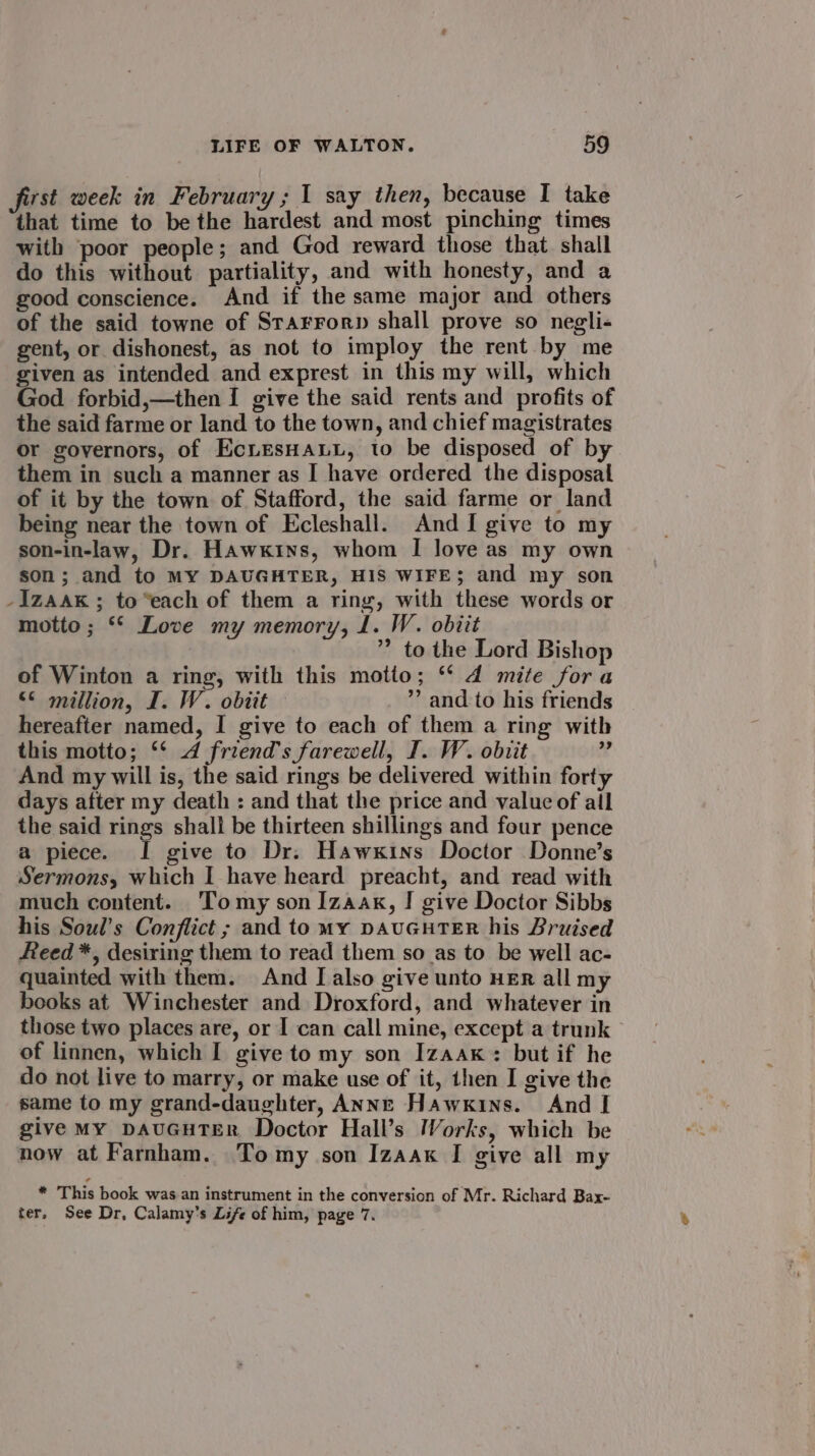 first week in February ; I say then, because I take that time to be the hardest and most pinching times with poor people; and God reward those that. shall do this without partiality, and with honesty, and a good conscience. And if the same major and others of the said towne of Starrorp shall prove so negli-« gent, or dishonest, as not to imploy the rent by me given as intended and exprest in this my will, which God forbid,—then I give the said rents and profits of the said farme or land to the town, and chief magistrates or governors, of EcLEsHALL, to be disposed of by them in such a manner as I have ordered the disposal of it by the town of Stafford, the said farme or land being near the town of Ecleshall. And I give to my son-in-law, Dr. Hawkins, whom I love as my own son; and to MY DAUGHTER, HIS WIFE; and my son -Izaak; to“each of them a ring, with these words or motto; * Love my memory, 1. W. obiit ” to the Lord Bishop of Winton a ring, with this motto; ‘* d mite fora &lt;&lt; million, I. W. obiit ” and to his friends hereafter named, I give to each of them a ring with this motto; ‘* 4 friend's farewell, I. W. obiit us And my will is, the said rings be delivered within forty days after my death : and that the price and value of all the said rings shall be thirteen shillings and four pence a piece. I give to Dr. Hawkins Doctor Donne’s Sermons, which I have heard preacht, and read with much content. Tomy son Izaak, I give Doctor Sibbs his Soul’s Conflict ; and to My DAUGHTER his Bruised Reed *, desiring them to read them so as to be well ac- quainted with them. And [ also give unto HER all my books at Winchester and Droxford, and whatever in those two places are, or I can call mine, except a trunk of linnen, which I give to my son Izaak: but if he do not live to marry, or make use of it, then I give the same to my grand-daughter, ANNE Hawkins. And I give My DAUGHTER Doctor Hall’s Works, which be now at Farnham. Tomy son Izaak I give all my * This book was an instrument in the conversion of Mr. Richard Bax- ter, See Dr, Calamy’s Life of him, page 7.