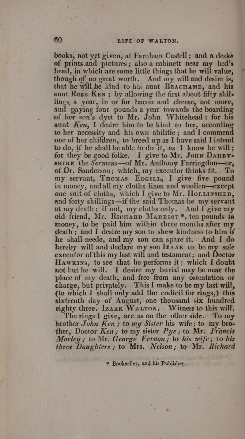 books, not yet given, at Farnham Castell; and a deske of prints. and pictures; also.a cabinett near my bed’s head, in which are some little things that he will value, though of no:great worth. And my willand desire is, that he willbe kind to his aunt Beacuame, and his aunt Rose Ken ; by allowing the first about fifty shil- lings a year, in or for bacon and cheese, not more, aud paying four pounds a year towards the boarding -of her son’s dyet to Mr. John Whitehead: for his aunt Ken, I desire him to be kind to her, according | to her necessity and his own abilitie; and I commend one of her children, to breed up as I have said I intend to do, if he shall be able to do it, as I know he will; for they be good folke. I give to Mr. Joun Darsy- sHIRE the Sermons—of Mr. Anthony Farringdon—or, of Dr. Sanderson; which, my executor thinks fit. To my servant, THomas Epeiti, I give five pound in money, andall my cloths linen and woollen—except one suit of cloths, which I give to Mr. HoLLinsHeEn, at my death; if not, my cloths only. And I give my old friend, Mr. Richarp Marriot ™*, ten pounds in money, to be paid him within three months after my death ; and I desire my son to shew kindness to him if - he shall neede, and my son can spare it, And I do — hereby will and declare my son Iz~ax to be my sole executor of this my last will and testament; and Doctor Hawkins, tosee that be performs it; which I doubt not but he will. I desire my burial may be near the place of my death, and free from any ostentation or charge, but privately. This I make to be my last will, (to which I shall only add the codicil for rings,) this sixteenth day of August, one thousand six hundred eighty three. Izaak Watton. Witness to this will. The rings I give, are as on the other side. To my brother John Ken ; to my Sister his wife; to my bro- ther, Doctor Ken, to my sister Pye; to Mr. Francis Morley ; to Mr. George Vernon; to his wife; to his three Daughters ; to Mrs. Nelson; to Mr. Aichard * Bookseller, and his Publisher.