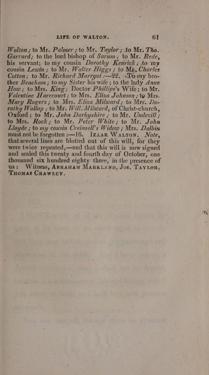 Walton; to Mr. Palmer ; to Mr. Taylor ; to Mr. Tho. his servant; tomy cousin Dorothy Kenrick ; to my cousin Lewin ; to Mr. Walter Higgs ; to Myg., Charles Cotton; to Mr. Richard Marryot :—22. .To-my bro- ther Beacham ; tomy Sister his wife ; to the lady dune How; to Mrs. King; Doctor Phillips’s Wife; to Mr. Valentine Harecourt; to Mrs. Eliza Johnson ; to Mrs. rothy Wollop ; to Mr. Will. Milward, of Christ-church, Oxford ; to Mr. John Darbyshire ; to Mr. Undevill ; to Mrs. Rock; to Mr. Peter White; to Mr. John Lloyde ; to my cousin Creinsell’s Widow ; Mrs. Dalbin must not be forgotten :—16. Izaax Wauton. Note, that several lines are blotted out of this will, for they were twice repeated,—and that this will is now signed and sealed this twenty and fourth day of October, one thousand six hundred eighty three, in the presence of us: Witness, ABRAHAM Markwanp, Jos. Tayion, THomas Crawtey. |