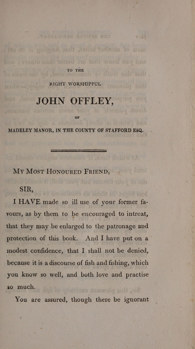{O THE RIGHT WORSHIPFUL JOHN OFFLEY, Or MADELEY MANOR, IN THE COUNTY OF STAFFORD EsqQ. My Most HonoureED FRIEND, SIR, I HAVE made so ill use of your former fa- yours, as by them to be encouraged to intreat, that they may be enlarged to the patronage and satection of this book. And I have put on a’ modest confidence, that I shall not be devicd. because it is a discourse of fish and fishing, which you know so wall. and both love and practise so much. You are assured, though there be ignorant