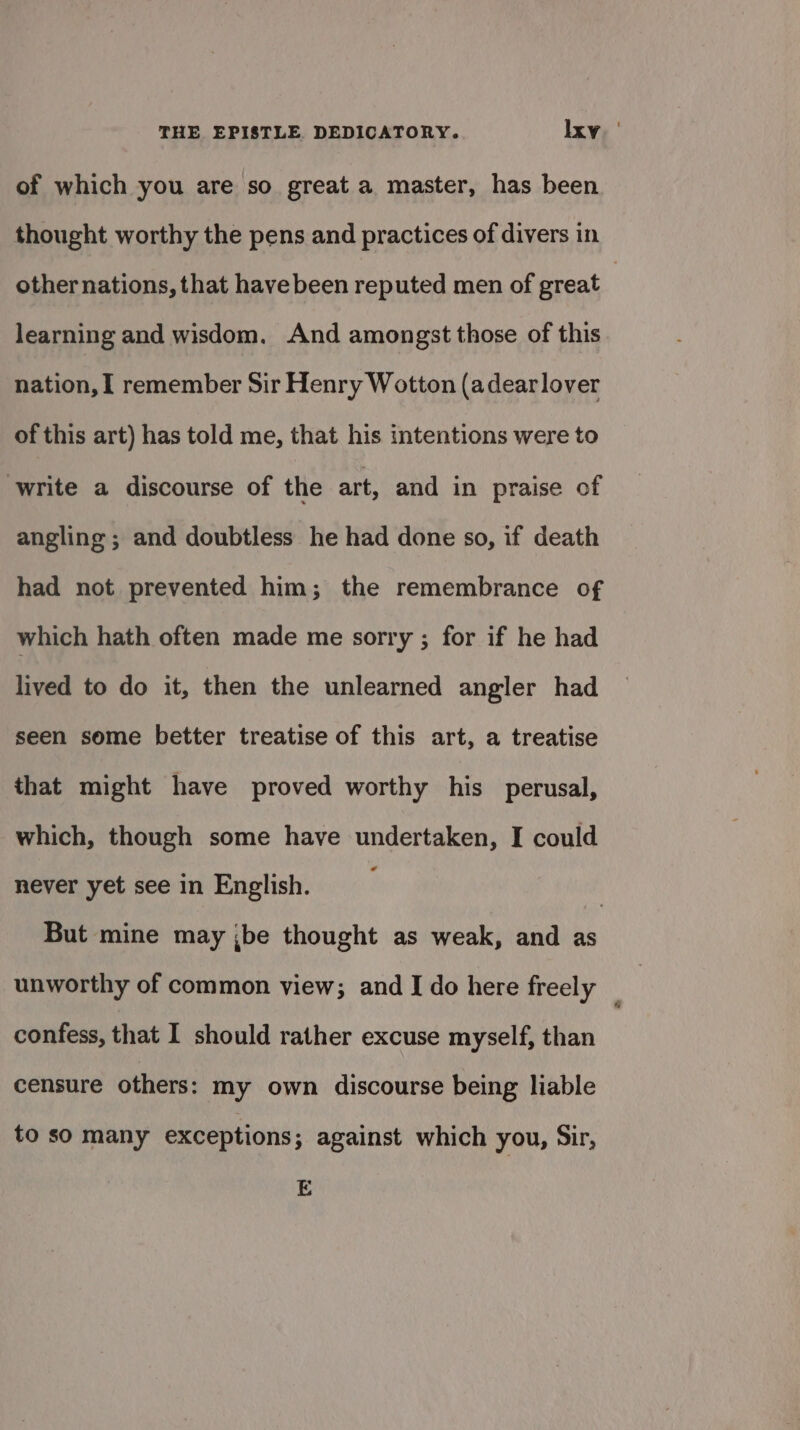 of which you are so great a master, has been thought worthy the pens and practices of divers in other nations, that have been reputed men of great | learning and wisdom. And amongst those of this nation, I remember Sir Henry Wotton (adearlover of this art) has told me, that his intentions were to write a discourse of the art, and in praise of angling ; and doubtless he had done so, if death had not prevented him; the remembrance of which hath often made me sorry ; for if he had lived to do it, then the unlearned angler had seen some better treatise of this art, a treatise that might have proved worthy his perusal, which, though some have undertaken, I could never yet see in English. 3 But mine may ;be thought as weak, and as unworthy of common view; and I do here freely : confess, that I should rather excuse myself, than censure others: my own discourse being liable to so many exceptions; against which you, Sir, E