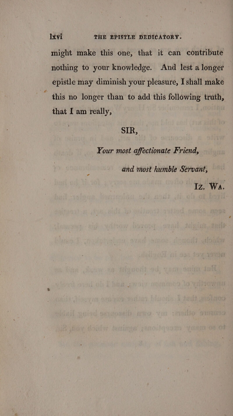 might make this one, that it can contribute nothing to your knowledge. And lest a longer epistle may diminish your pleasure, I shall make * this no longer than to add this following truth, that I am really, SIR, Your most affectionate Friend, and most humble Servant, Iz. Wa.