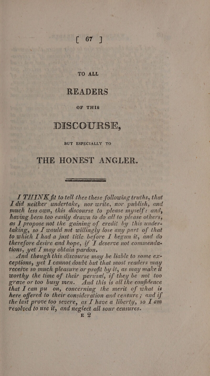 TO ALL READERS OF THIS DISCOURSE, BUT ESPECIALLY TO THE HONEST ANGLER. I THINK fit to tell thee these following truths, that I did neither undertake, nor write, nor publish, and much less own, this discourse to please myself: and, having been too easily drawn to do all to please others, as I propose not the gaining of credit by this under- taking, so I would not willingly lose any part of that to which I had a just title before I begun it, and do therefore desire and hope, if I deserve not commenda- tions, yet I may obtain pardon. And though this discourse may be liable to some ex- ceptions, yet I cannot doubt but that most readers may receive so much pleasure or profit by it, as may make tt worthy the tume of their perusal, if they be noi too grave or too busy men. And this is all the confidence that I can pu on, concerning the merit of what is here offered to their consideration and censure ; and if the last prove too severe, as I have a liberty, so Lam resolved to use it, and neglect all sour censures. E2 :