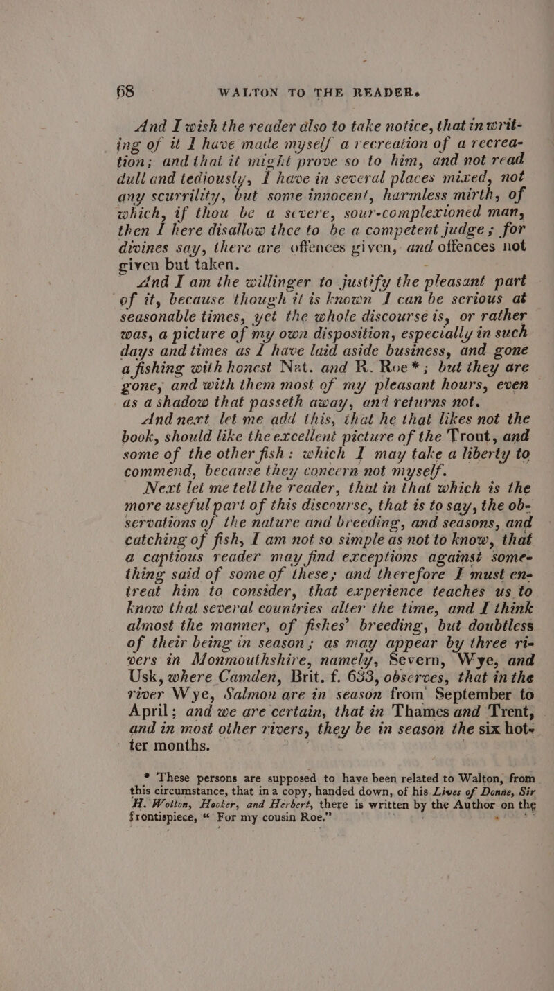 And I wish the reader also to take notice, that inwrit- ing of it I have made myself avecreation of a recrea- tion; and that it might prove so to him, and not read dull and tediously, £ have in several places mixed, not any scurrility, but some innocent, harmless mirth, of which, if thou be a sctere, sour-complexioned man, then I here disallow thee to be a competent judge; for divines say, there are offences given, and offeaces not giyen but taken. “ind I am the willinger to justify the pleasant part of it, because though tt ts known J can be serious at seasonable times, yet the whole discourse is, or rather was, a picture of my own disposition, especially in such days and times as I have laid aside business, and gone a fishing with honest Nat. and R. Roe*; but they are gone, and with them most of my pleasant hours, even © as a shadow that passeth away, and returns not. And next let me add this, that he that likes not the book, should like the excellent picture of the Trout, and some of the other fish: which I may take a liberty to commend, because they concern not myself. Next let me tell the reader, that in that which is the more useful part of this discourse, that is to say, the ob- servations of the nature and breeding, and seasons, and catching of fish, I am not so simple as not to know, that a captious reader may find exceptions against some thing said of some of these; and therefore F must en- treat him to consider, that experience teaches us to know that several countries alter the time, and I think almost the manner, of fishes’ breeding, but doubtless of their being in season; as may appear by three ri- wers in Monmouthshire, namely, Severn, Wye, and Usk, where Camden, Brit. f. 633, observes, that in the river Wye, Salmon are in season from September to April; and we are certain, that in Thames and Trent, and in most other rivers, they be in season the six hot- ter months. tay * These persons are supposed to have been related to Walton, from this circumstance, that ina copy, handed down, of his Liwes of Donne, Sir Al. Wotton, Hocker, and Herbert, there is written by the Author on the Frontispiece, “ Fur my cousin Roe.” 1. BIN. ga dni