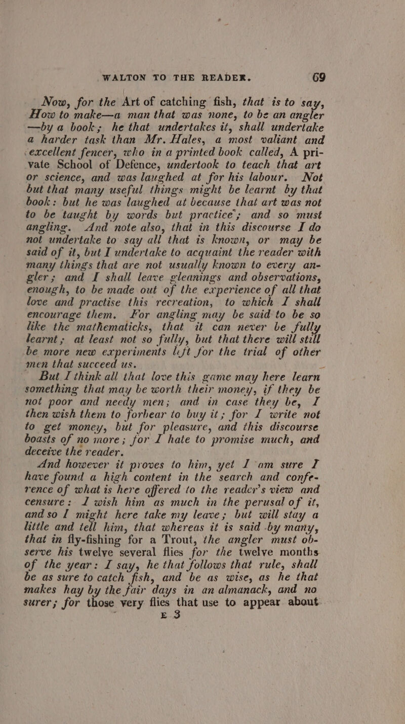 Now, for the Art of catching fish, that is to say, How to make—a man that was none, to be an angler —by a book; he that undertakes it, shall undertake a harder task than Mr. Hales, a most valiant and excellent fencer, who in a printed book called, A pri- vate School of Defence, undertook to teach that art or science, and was laughed at for his labour. Not but that many useful things might be learnt by that book: but he was laughed at because that art was not to be taught by words but practice’; and so must angling. And note also, that in this discourse I do not undertake to say all that is known, or may be said of it, but I undertake to acquaint the reader with many things that are not usually known to every an- gler; and I shall leave gleanings and observations, enough, to be made out of the experience of all that love and practise this recreation, to which I shall encourage them. or angling may be said to be so like the mathematicks, that it can never be fully learnt; at least not so fully, but that there will still be more new experiments (ft for the trial of other men that succeed us. o But I think all that love this game may here learn something that may be worth their money, if they be mot poor and needy men; and in case they be, I then wish them to forbear to buy it; for I write not to get money, but for pleasure, and this discourse boasts of no more; for I hate to promise much, and deceive the reader. And however it proves to him, yet J am sure I have found a high content in the search and confe- rence of what is here offered to the reader’s view and censure: J wish him as much in the perusal of it, andso l might here take my leave; but will stay a little and tell him, that whereas it is said .by many, that in fly-fishing for a Trout, the angler must ob- serve his twelve several flies for the twelve months of the year: I say, he that follows that rule, shall be as sure to catch fish, and be as wise, as he that makes hay by the fair days in an almanack, and no surer; for those very flies that use to appear about. E.3