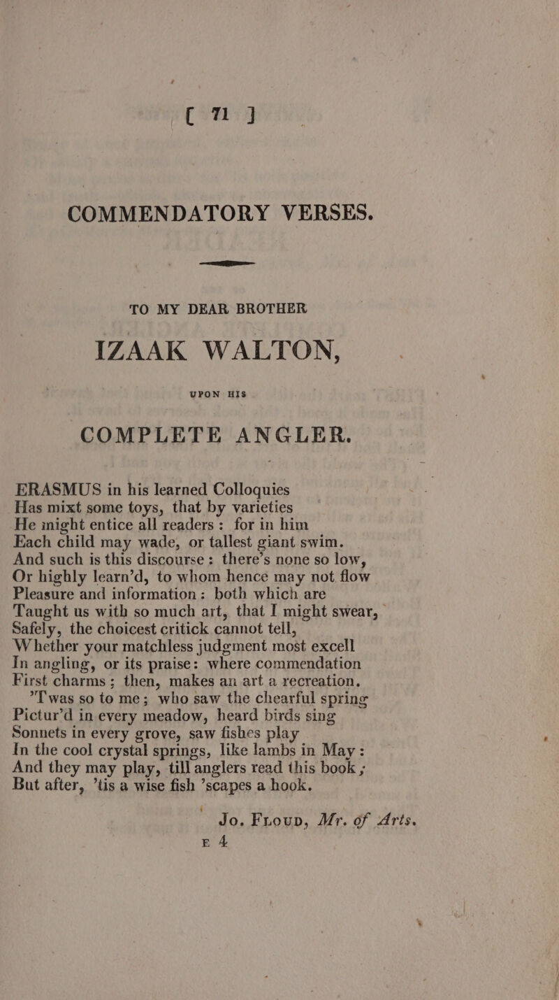 Cm J COMMENDATORY VERSES. ee TO MY DEAR BROTHER IZAAK WALTON, UPON HIS COMPLETE ANGLER. ERASMUS in his learned Colloquies Has mixt some toys, that by varieties He inight entice all readers: for in him Each child may wade, or tallest giant swim. And such is this discourse: there’s none so low, Or highly learn’d, to whom hence may not flow Pleasure and information: both which are Taught us with so much art, that I might swear, Safely, the choicest critick cannot tell, ‘Whether your matchless judgment most excell In angling, or its praise: where commendation First charms ; then, makes an art a recreation. Twas so to me; who saw the chearful spring Pictur’d in every meadow, heard birds sing Sonnets in every grove, saw fishes play In the cool crystal springs, like lambs in May : And they may play, till anglers read this book ; But after, ’tis a wise fish ’scapes a hook. Jo. Fuoup, Mr. of Aris.