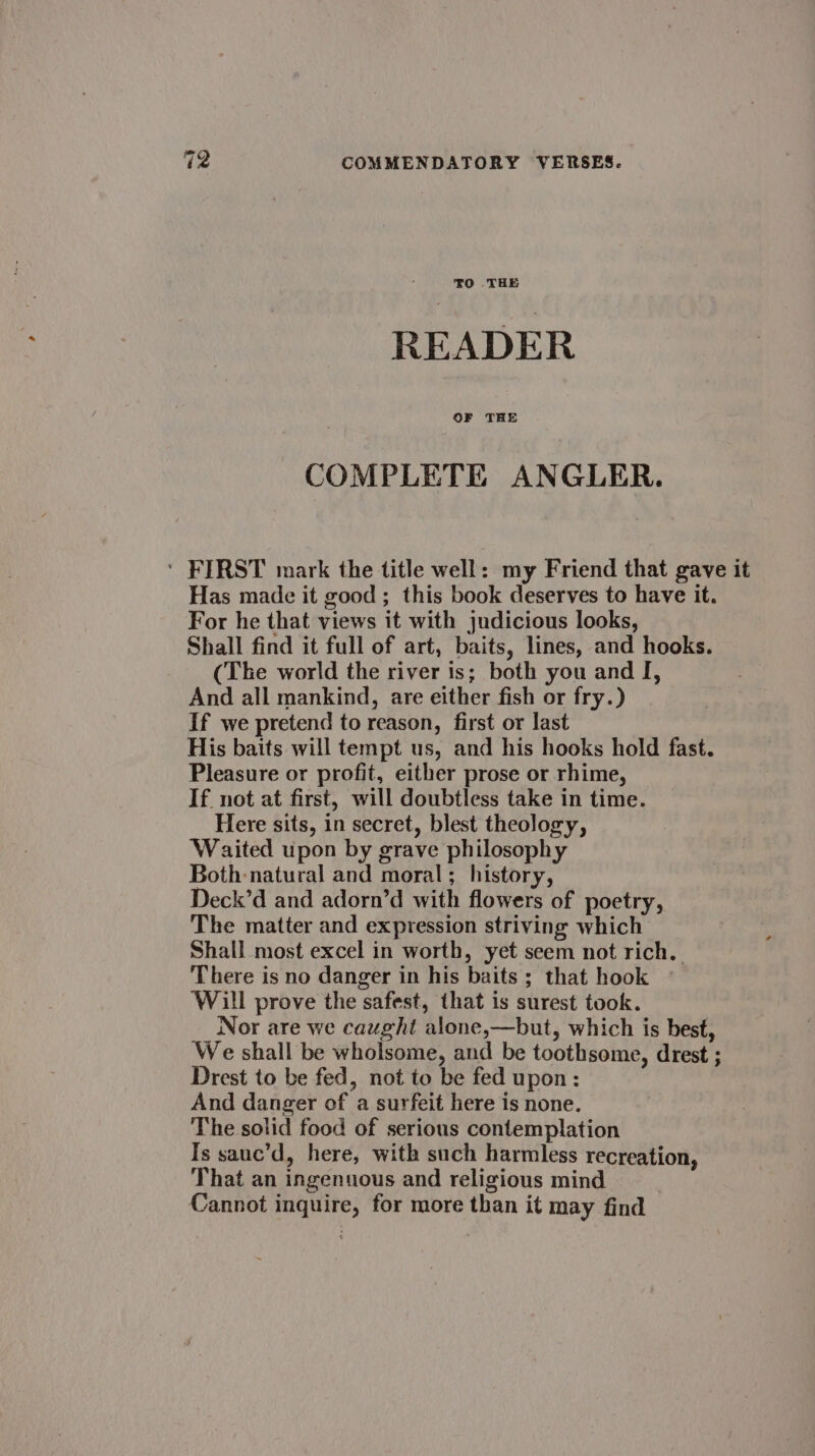 READER COMPLETE ANGLER. ‘ FIRST mark the title well: my Friend that gave it Has made it good ; this book deserves to have it. For he that views it with judicious looks, Shall find it full of art, baits, lines, and hooks. (The world the river is; both you and I, And all mankind, are either fish or fry.) If we pretend to reason, first or last His baits will tempt us, and his hooks hold fast. Pleasure or profit, either prose or rhime, If not at first, will doubtless take in time. Here sits, in secret, blest theology, Waited upon by grave philosophy Both natural and moral; history, Deck’d and adorn’d with flowers of poetry, The matter and expression striving which Shall most excel in worth, yet seem not rich. There is no danger in his baits; that hook © Will prove the safest, that is surest took. Nor are we caught alone,—but, which is best, We shall be wholsome, and be toothsome, drest ; Drest to be fed, not to be fed upon: And danger of a surfeit here is none. The solid food of serious contemplation Is sauc’d, here, with such harmless recreation, That an ingenuous and religious mind Cannot inquire, for more than it may find