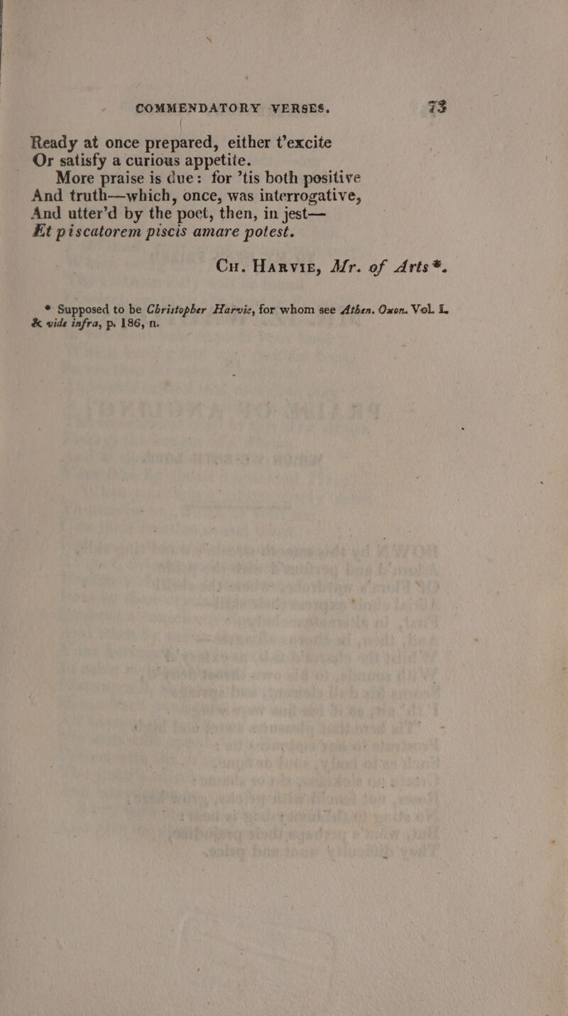 Ready at once prepared, either t’excite Or satisfy a curious appetite. More praise is due: for ’tis both positive And truth—which, once, was interrogative, And utter’d by the poet, then, in jest— Ht piscatorem piscis amare potest. Cu. Harvie, Mr. of Arts*. bd Supposed to be cereee Harviz, for whom see ree Oxon. Vol. i. &amp; vide infra, p. 186, n