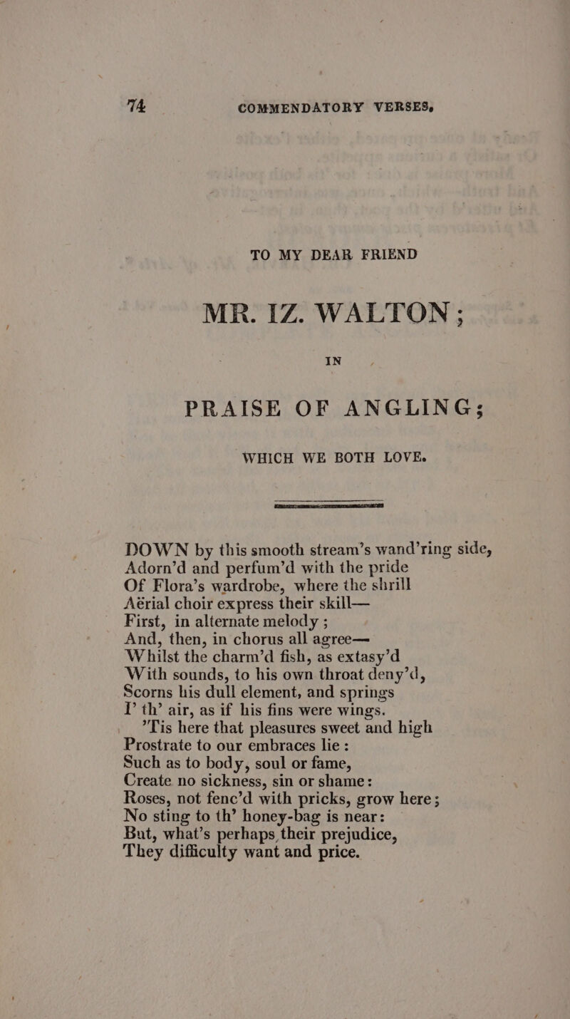 TO MY DEAR FRIEND MR. IZ. WALTON ; IN PRAISE OF ANGLING; WHICH WE BOTH LOVE. DOWN by this smooth stream’s wand’ring side, Adorn’d and perfum’d with the pride Of Flora’s wardrobe, where the shrill Aérial choir express their skill— First, in alternate melody ; And, then, in chorus all agree— Whilst the charm’d fish, as extasy’d With sounds, to his own throat deny’d, Scorns his dull element, and springs I’ th’ air, as if his fins were wings. Tis here that pleasures sweet and high Prostrate to our embraces lie : Such as to body, soul or fame, Create no sickness, sin or shame: Roses, not fenc’d with pricks, grow here; No sting to th’ honey-bag is near: But, what’s perhaps their prejudice, They difficulty want and price.