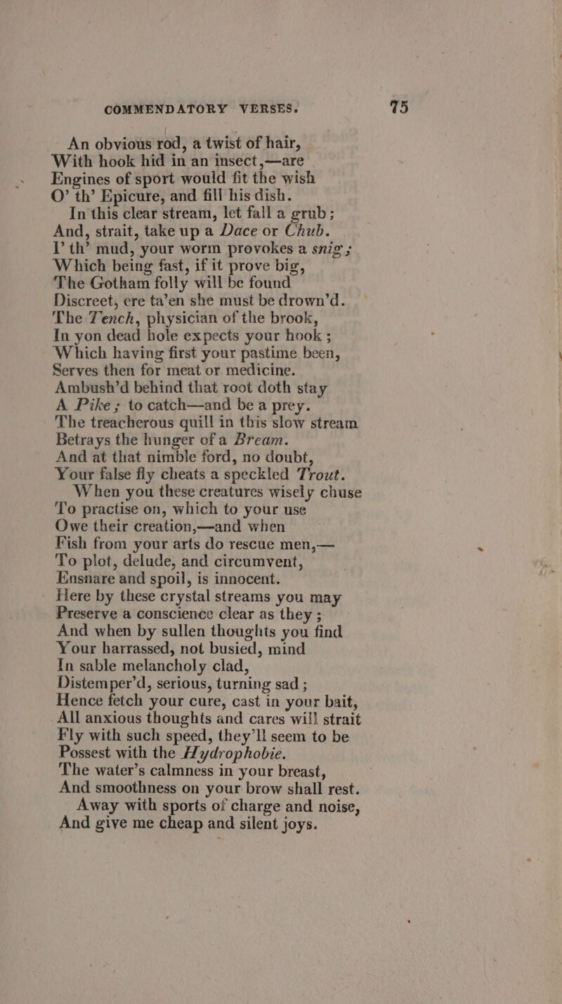 An obvious rod, a twist of hair, With hook hid in an insect ,—are Engines of sport would fit the wish O’ th’ Epicure, and fill his dish. In this clear stream, let fall a grub; And, strait, take up a Dace or Chub. 1’ th’ mud, your worm provokes a snig ; Which being fast, if it prove big, The Gotham folly will be found Discreet, ere ta’en she must be drown’d. The Tench, physician of the brook, In yon dead hole expects your hook ; Which having first your pastime been, Serves then for meat or medicine. Ambush’d behind that root doth stay A Pike ; to catch—and be a prey. The treacherous quill in this slow stream Betrays the hunger of a Bream. And at that nimble ford, no doubt, Your false fly cheats a speckled Trout. W hen you these creatures wisely chuse To practise on, which to your use Owe their creation,—and when Fish from your arts do rescue men,— To plot, delude, and circumvent, Ensnare and spoil, is innocent. Here by these crystal streams you may Preserve a conscience clear as they ; And when by sullen thoughts you find ‘Your harrassed, not busied, mind In sable melancholy clad, Distemper’d, serious, turning sad ; Hence fetch your cure, cast in your bait, All anxious thoughts and cares will strait Fly with such speed, they'll seem to be Possest with the Hydrophobie. The water’s calmness in your breast, And smoothness on your brow shall rest. Away with sports of charge and noise, And give me cheap and silent joys.