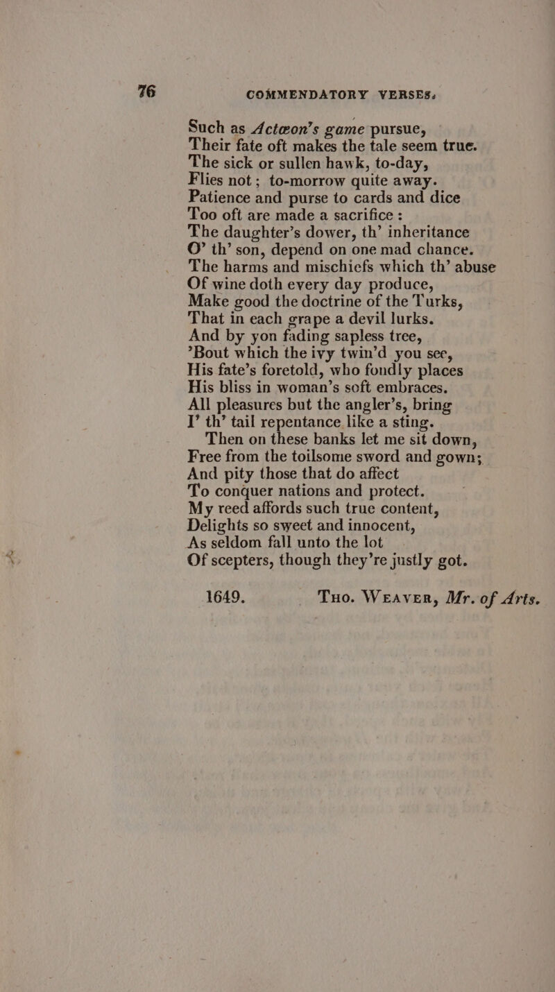 Such as Acte@on’s game pursue, Their fate oft makes the tale seem true. The sick or sullen hawk, to-day, Flies not ; to-morrow quite away. Patience and purse to cards and dice Too oft are made a sacrifice : The daughter’s dower, th’ inheritance ©” th’ son, depend on one mad chance. The harms and mischiefs which th’ abuse Of wine doth every day produce, Make good the doctrine of the Turks, That in each grape a devil lurks. And by yon fading sapless tree, *Bout which the ivy twin’d you see, His fate’s foretold, who fondly places His bliss in woman’s soft embraces. All pleasures but the angler’s, bring I’ th’ tail repentance like a sting. Then on these banks let me sit down, Free from the toilsome sword and gown; And pity those that do affect T’o conquer nations and protect. My teed affords such true content, Delights so sweet and innocent, As seldom fall unto the lot Of scepters, though they’re justly got. 1649. Tuo. WeEAvER, Mr. of Arts.