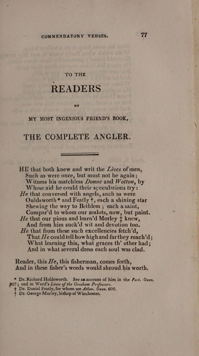 TO THE READERS or MY MOST INGENIOUS FRIEND’S BOOK, THE COMPLETE ANGLER. HE that both knew and writ the Zives of men, Such as were once, but must not be again; Witness his matchless Donne and Wotton, by Whose aid he could their speculations try : He that conversed with angels, such as were Ouldsworth * and Featly t, each a shining star Shewing the way to Bethlem ; each a saint, Compar’d to whom our zealots, now, but paint. He that our pious and learn’d Morley t knew, _ And from him suck’d wit and devotion too. He that from these such excellencies fetch’d, That He could tell how highand far they reach’d; What learning this, what graces th’ other had; And in what several dress each soul was clad. Reader, this He, this fisherman, comes forth, And in these fisher’s weeds would shroud his worth. ® Dr. Richard Holdsworth. See amaccount of him in the Fast. Oxon. 207; and in Ward’s Lives of the Gresham Professors. + Dr. Daniel Featly, for whom see Athen. Oxon. 603. + Dr. George Mor'ey, bishop of Winchester.