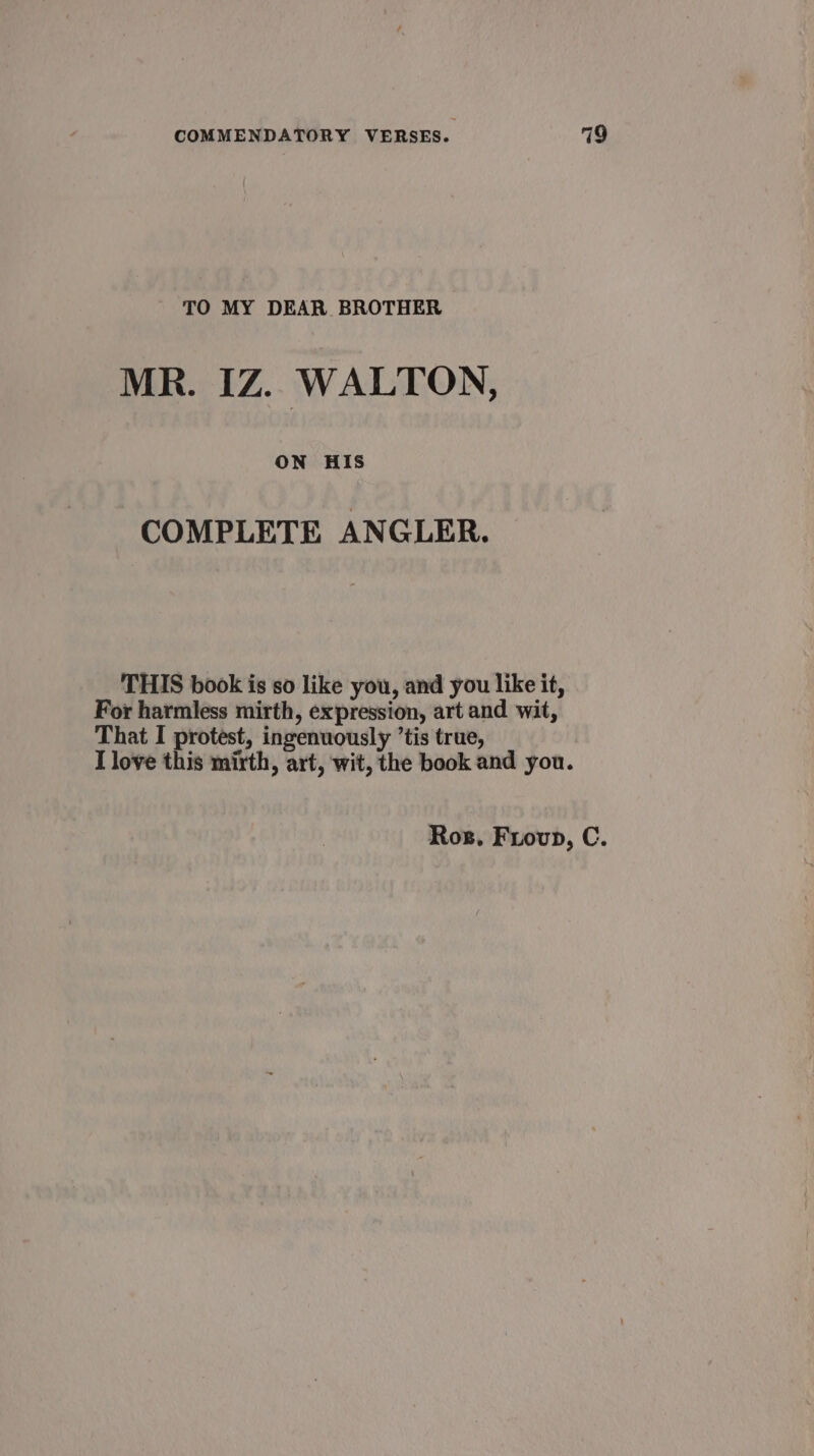 TO MY DEAR BROTHER MR. IZ. WALTON, ON HIS COMPLETE ANGLER. THIS book is so like you, and you like it, For harmless mirth, expression, art and wit, That I protest, ingenuously ’tis true, I love this mirth, art, wit, the book and you. Rog. Frovp, C.