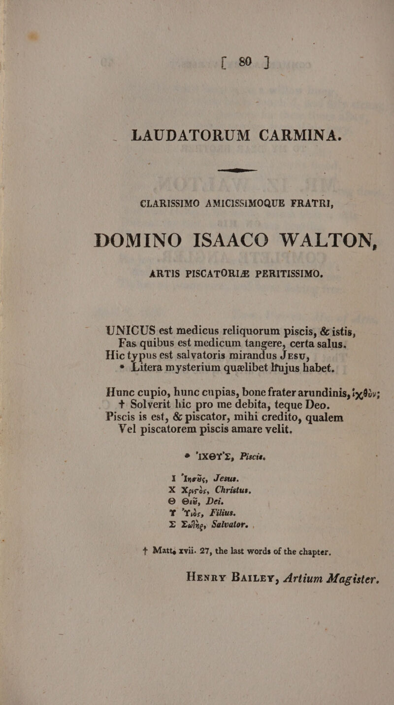 LAUDATORUM CARMINA. CLARISSIMO AMICISSIMOQUE FRATRI, DOMINO ISAACO WALTON, ARTIS PISCATORIZ PERITISSIMO. UNICUS est medicus reliquorum piscis, &amp; istis, Fas. quibus est medicum tangere, certa salus. Hic typus est salvatoris mirandus JEsv, * Litera mysterium quelibet Itujus habet. Hunc cupio, hunc cupias, bone frater arundinis, ix0v; + Solverit hic pro me debita, teque Deo. Piscis is est, &amp; piscator, mihi credito, qualem Vel piscatorem piscis amare velit. ® IXOY'S, Piscis. I Insds, Jesus. X Xpisos, Christus, © Gv, Dei. T “Yios, Filius. LE Luly, Salvator. , + Matt xvii. 27, the last words of the chapter. Henry Bat.ey, Artium Magister.