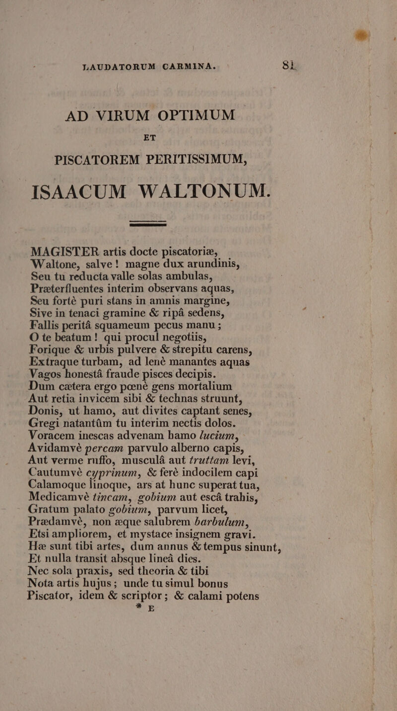 AD VIRUM OPTIMUM ET PISCATOREM PERITISSIMUM, ISAACUM WALTONUM. MAGISTER artis docte piscatorizx, Waltone, salve! magne dux arundinis, Seu tu reducia valle solas ambulas, Preterfluentes interim observans aquas, Seu forté puri stans in amnis margine, Sive in tenaci gramine &amp; ripa sedens, Fallis perité squameum pecus manu ; O te beatum! qui procul negotiis, Forique &amp; urbis pulvere &amp; strepitu carens, Extraque turbam, ad lené manantes aquas Vagos honesta fraude pisces decipis. Dum cetera ergo poené gens mortalium Aut retia invicem sibi &amp; technas struunt, Donis, ut hamo, aut divites captant senes, Gregi natantim tu interim nectis dolos. Voracem inescas advenam bamo Jucium, Avidamvé percam parvulo alberno capis, Aut verme ruffo, muscula aut frattam levi, Cautumvé cyprinum, &amp; feré indocilem capi Calamoque linoque, ars at hunc superat tua, Medicamveé tincam, gobium aut esca trahis, Gratum palato gobium, parvum licet, Predamveé, non eque salubrem barbulum, Etsi ampliorem, et mystace insignem gravi. He sunt tibi artes, dum annus &amp; tempus sinunt, Et nulla transit absque lined dies. Nec sola praxis, sed theoria &amp; tibi Nota artis hujus; unde tu simul bonus Piscator, idem &amp; scriptor; &amp; calami potens =f |