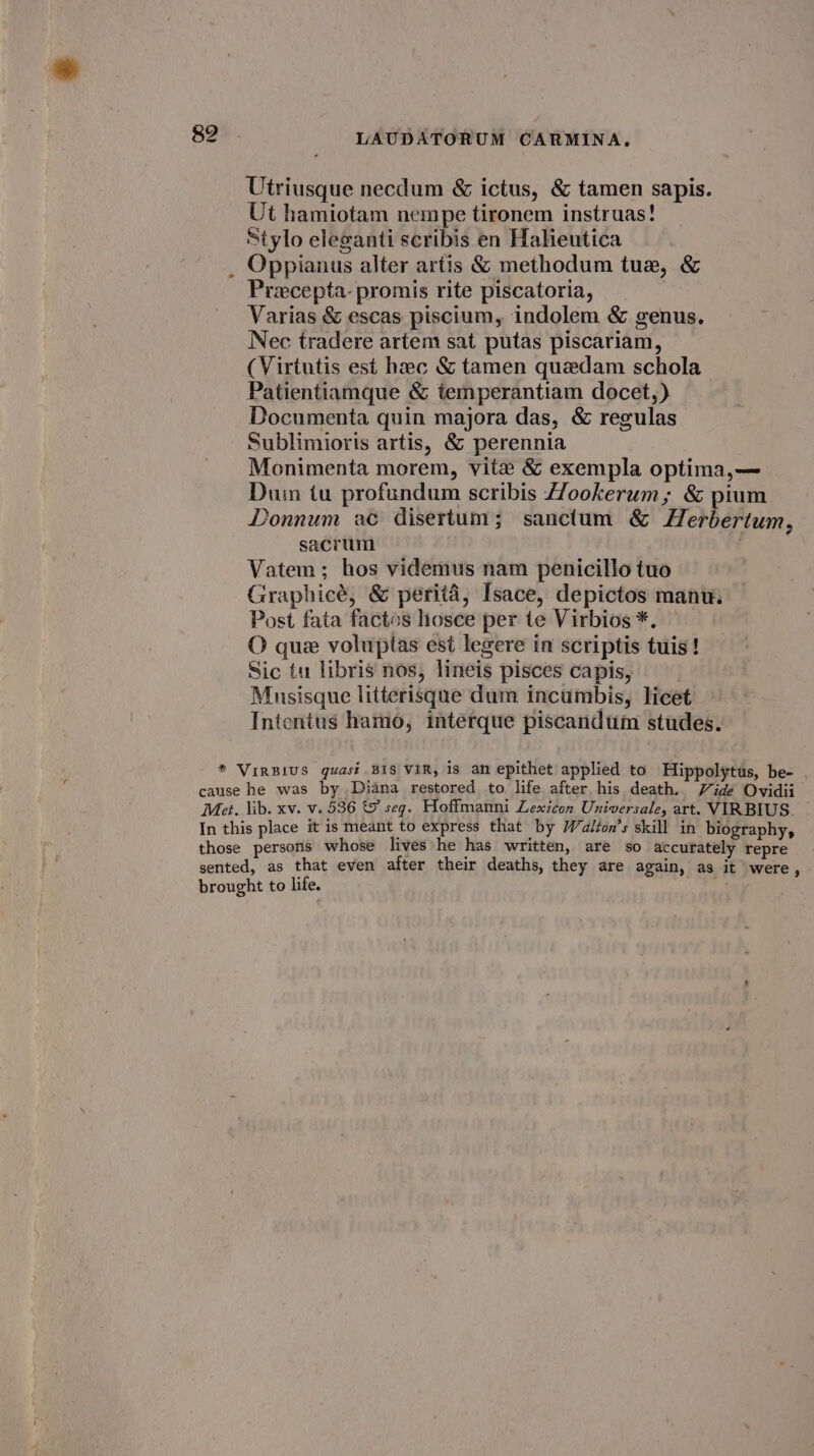 Utriusque necdum &amp; ictus, &amp; tamen sapis. Ut hamiotam nempe tironem instruas! Stylo elezanti scribis en Halieutica Oppianus alter artis &amp; methodum tue, &amp; Precepta- promis rite piscatoria, Varias &amp; escas piscium, indolem &amp; genus. Nec tradere artem sat putas piscariam, (Virtutis est hac &amp; tamen quedam schola Patientiamque &amp; temperantiam docet,) Documenta quin majora das, &amp; regulas Sublimioris artis, &amp; perennia Monimenta morem, vite &amp; exempla optima,— Duin tu profundum scribis Hookerum,; &amp; pium Donnum ac disertum; sanctum &amp; Herbertum, sacrum Vatem; hos videmus nam penicillo tuo Graphicé, &amp; perita, Isace, depictos manw. Post fata factos hosce per te Virbios*. — O que voluptas est legere in scriptis tuis! Sic tu libris nos, lineis pisces capis, Musisque litterisque dum incumbis, licet Intentus hamo, interque piscandum studes.