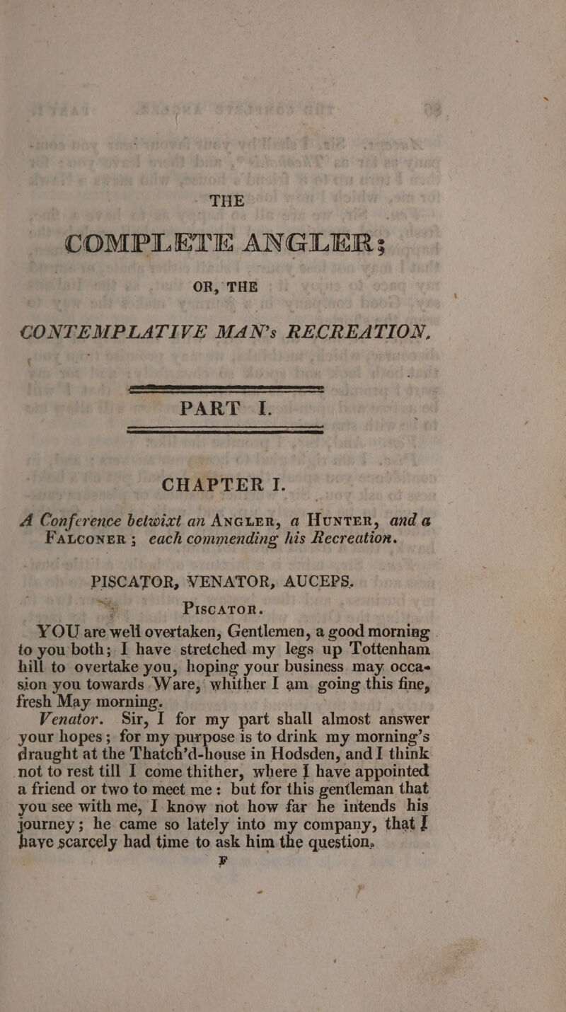 THE COMPLETE ANGLER; | OR, THE CONTEMPLATIVE MAN’s RECREATION, \ PART I. CHAPTER I. A Conference betwixt an ANGLER, a Hunter, anda FaLconer ; each commending his Recreation. PISCATOR, VENATOR, AUCEPS. bat at ‘re PIscaToR. YOU are well overtaken, Gentlemen, a good morning . io you both; I have stretched my legs up Tottenham hill to overtake you, hoping your business. may. occa- sion you towards Ware, whither I am going this fine, fresh May morning. Venator. Sir, I for my part shall almost answer your hopes ; for my purpose is to drink my morning’s draught at the Thatch’d-house in Hodsden, and I think not to rest till I come thither, where { have appointed a friend or two to mect me: but for this gentleman that you see with me, I know not how far he intends his journey ; he came so lately into my company, that J haye scarcely had time to ask him the question: F