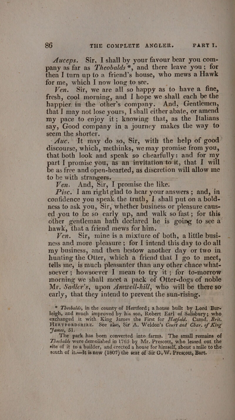 Auceps. Sir, I shall by your favour bear you com- pany as far as Theobalds*, and there leave you; for then I turn up to a friend’s house, who mews a Hawk for me, which I now long to see. Ven. Sir, we are all so happy as to have a fine, fresh, cool morning, and I hope we shall each be the happier. in the other’s company. And, Gentlemen, that I may not lose yours, I shall either abate, or amend my pace to enjoy it; knowing that, as the Italians say, Good company in a journey makes the way to seem the shorter. ‘duc. It may do so, Sir, with the help of good discourse, which, methinks, we may promise from you, that both look and speak so chearfully: and for my part I promise you, as an invitation-to-it, that I will © be as free and open-hearted, as discretion will allow me to be with strangers. _ Ven. And, Sir, I promise the like. 7 Pisc. I am right glad to hear your answers ; and, in confidence you speak. the truth, I shall put on a bold- ness to ask you, Sir, whether business or pleasure caus- ed you to be so early up, and walk so fast; for this — other gentleman hath declared he is going to see a hawk, that a friend mews for him. Ven. Sir, mine is a mixture of both, a little busi- ness and more pleasure ; for I intend this day to do all my business, and then bestow another day or two in hunting the Otter, which a friend that I go to meet, tells me, is much pleasanter than any other chace what- soever ; howsoever I mean to try it; for to-morrow morning we shall meet a pack of Otter-dogs of noble Mr. Sadler's, wpon Amwell-hill, who will be there so early, that they intend to prevent the sun-rising. _ * Theobalds, in the county of Hertford; a house built by Lord Bur- Jeigh, and much improved by’his son, Robert Earl of Salisbury; who exchanged it with King James the First for Hatfield. Camd, Brit. HERTFORDSHIRE. See also, Sir A. Weldon’s Court and Char. of King ames, 51. ; ‘ The park has been converted into farms. The small remains of Theobalds were demolished in 1765 by Mr. Prescott, who leased out the site of it to a builder, and erected a house for himself, about a mile to the south of it.—It isnow (1807) the seat of Sir G.W. Prescott, Bart.