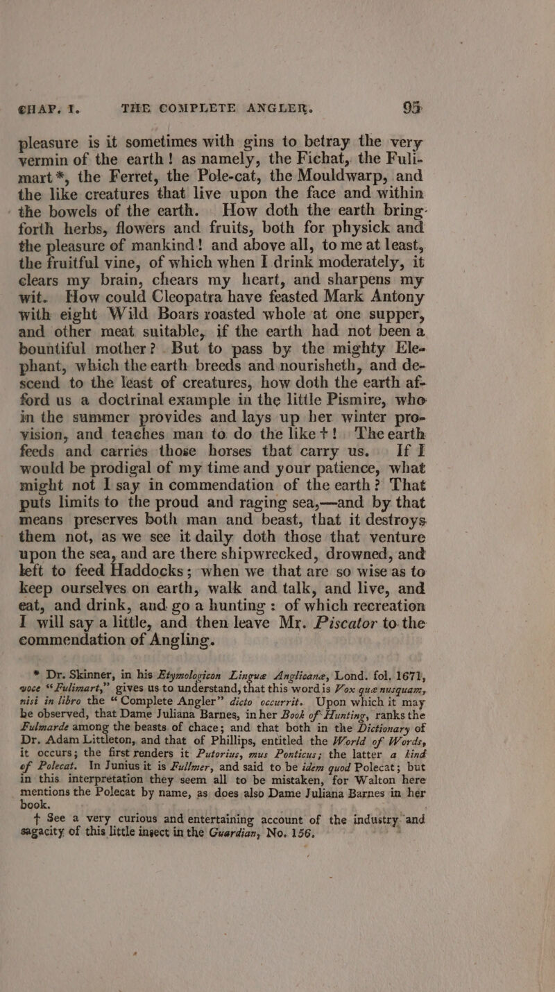 pleasure is it sometimes with gins to betray the ver vermin of the earth! as namely, the Fichat, the Fuli- maxt*, the Ferret, the Pole-cat, the Mouldwarp, and the like creatures that live upon the face and within the bowels of the earth. How doth the earth bring: forth herbs, flowers and fruits, both for physick and the pleasure of mankind! and above all, to me at least, the fruitful vine, of which when I drink moderately, it clears my brain, chears my heart, and sharpens my wit. How could Cleopatra have feasted Mark Antony with eight Wild Boars roasted whole at one supper, and other meat suitable, if the earth had not been a bountiful mother? . But to pass by the mighty Ele- phant, which the earth breeds and nourisheth, and de- scend to the least of creatures, how doth the earth af- ford us a docirinal example in the little Pismire, who in the summer provides and lays up her winter pro- vision, and teaches man to do the liket! The earth feeds and carries those horses that carry us. If I would be prodigal of my time and your patience, what might not I say in commendation of the earth? That puts limits to the proud and raging sea,—and by that means preserves both man and beast, that it destroys them not, as we sce it daily doth those that venture upon the sea, and are there shipwrecked, drowned, and left to feed Haddocks; when we that are so wise as to keep ourselves on earth, walk and talk, and live, and eat, and drink, and go a hunting : of which recreation I will say a little, and then leave Mr. Piscator tothe commendation of Angling. * Dr. Skinner, in his Etymologicon Lingue Anglicane, Lond. fol, 1671, voce “Fulimart,” gives us to understand, that this wordis Vox gua nusquam, nisi in libro the “Complete Angler” dicto cccurrit. Upon which it may be observed, that Dame Juliana Barnes, in her Book of Hunting, ranks the Fulmarde among the beasts of chace; and that both in the Dictionary of Dr. Adam Littleton,. and that of Phillips, entitled the World of Words, it occurs; the first renders it Putorius, mus Ponticus; the latter a sind of Polecat. Xn Junius it is Fullmer, and said to be idem guod Polecat; but in this interpretation they seem all to be mistaken, for Walton here aoe the Polecat by name, as does also Dame Juliana Barnes in her ook. ¢ See a very curious and entertaining account of the industry. and sagacity of this little ingect in the Guardian, No. 156. oy