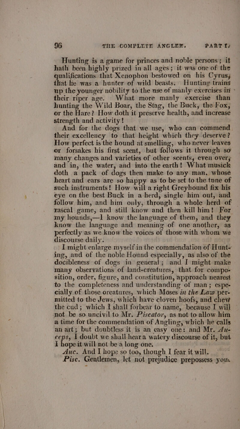 Hunting is a game for princes and noble persons’; it hath been highly prized in all ages; it was one of the qualifications that Xenophon bestowed on his Cyrus; that ie was a hunter of wild beasts. Hunting trains up the younger nobility to the use of manly exercises in » their riper age. What more manly exercise than hunting the Wild Boar, the Stag, the Buck, the Fox, or the fue How doth it preserve health, and increase strength and activity! And for the dogs that we use, who can commend their excellency to that height which they deserve? How perfect is the hound at smelling, who never leaves or forsakes his first scent, but follows it through so many changes and varieties of other scents, even over; and in, the water, and into the earth! What musick doth a pack of dogs then make to any man, whose heart and ears are so happy as to be:set to the. tune of such instruments! How will a right Greyhound fix his eye on the best Buck in a-herd, single him out, and follow him, and him only, through a whole herd of — rascal game, and still know and then kill him! For my hounds,—I kvow the language of them, and they know the language and meaning of one another, as perfectly as we know the voices of those with whom we discourse daily. I might enlarge myself in the commendation of Hunt~ ing, and of the noble Hound especially, as also of the docibleness of dogs in general; and I might make many observations of land-creatures, that for compo- sition, order, figure, and constitution, approach nearest to the completeness and understanding of man; espe- cially of those oreatures, which Moses én the Law per- mitted to the Jews, which have cloven hoofs, and chew the cud; which f shall forbear to name, because I will — not be so uncivil to Mr. Piscator, as not to allow him a time for the commendation of Angling, which he calls an art; but doubtless it is an easy one: and Mr. du- eeps, 1 doubt we shall-heara watery discourse of it, but i hope it will not be a long one. Auc. And | hope so too, though I fear it will. Pisc. Gentlemen, let not prejudice prepossess you.