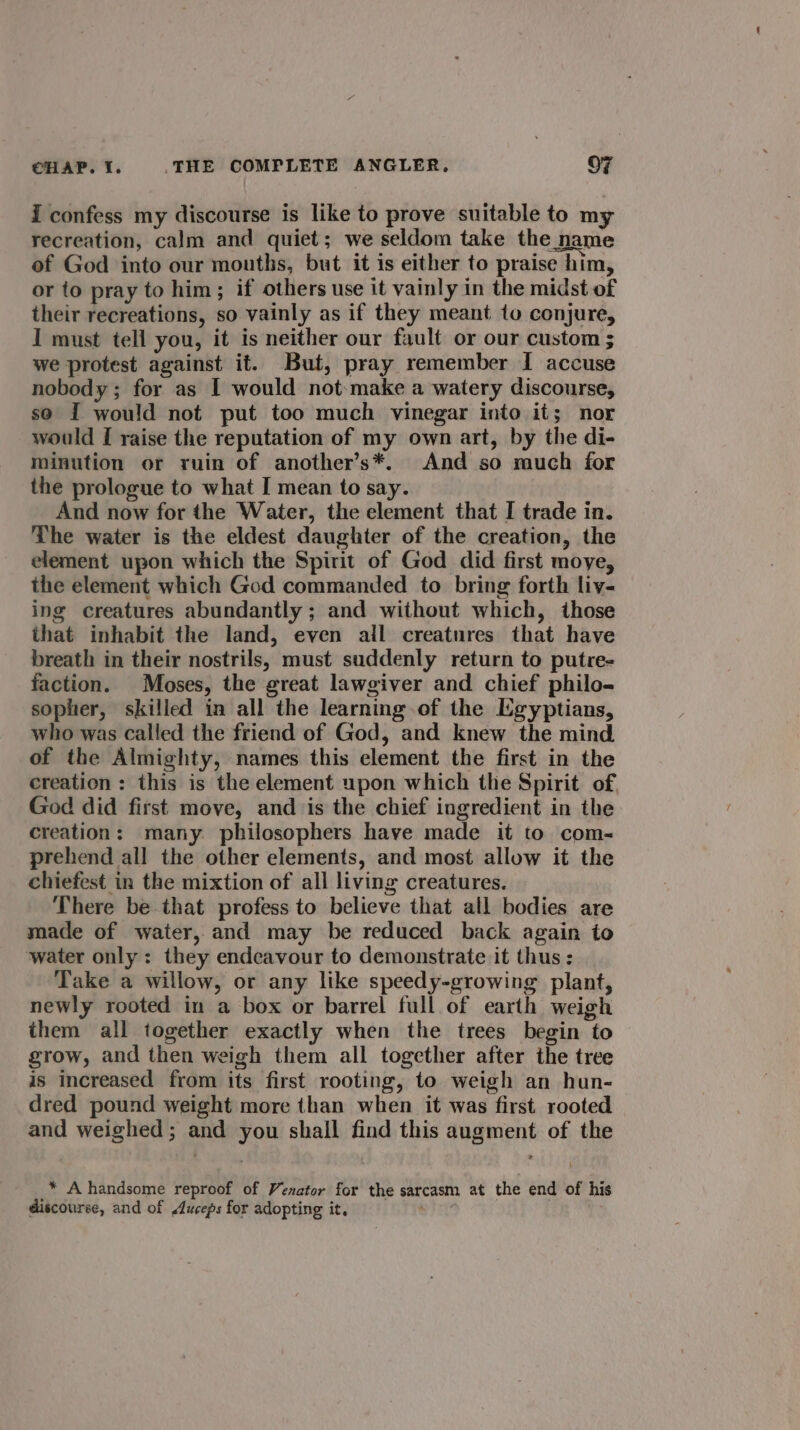 i confess my discourse is like to prove suitable to my recreation, calm and quiet; we seldom take the name of God into our mouths, but it is either to praise him, or to pray to him; if others use it vainly in the midst of their recreations, so vainly as if they meant to conjure, I must tell you, it is neither our fault or our custom ; we protest against it. But, pray remember I accuse nobody; for as I would not-make a watery discourse, so I would not put too much vinegar into it; nor would I raise the reputation of my own art, by the di- minution or ruin of another’s*. And so much for the prologue to what I mean to say. And now for the Water, the element that I trade in. The water is the eldest daughter of the creation, the element upon which the Spirit of God did first moye, the element which God commanded to bring forth liv- ing creatures abundantly ; and without which, those that inhabit the land, even all creatures that have breath in their nostrils, must suddenly return to putre- faction. Moses, the great lawgiver and chief philo- sopher, skilled in all the learning of the Egyptians, who was called the friend of God, and knew the mind of the Almighty, names this element the first in the creation : this is the element upon which the Spirit of God did first move, and is the chief ingredient in the creation: many philosophers have made it to com- prehend all the other elements, and most allow it the chiefest in the mixtion of all living creatures. There be that profess to believe that all bodies are made of water, and may be reduced back again to water only: they endeavour to demonstrate it thus : Take a willow, or any like speedy-growing plant, newly rooted in a box or barrel full of earth weigh them all together exactly when the trees begin to grow, and then weigh them all together after the tree is increased from its first rooting, to weigh an hun- dred pound weight more than when it was first rooted and weighed; and you shall find this augment of the _* Ahandsome reproof of Venator for the sarcasm at the end of his discourse, and of Auceps for adopting it,